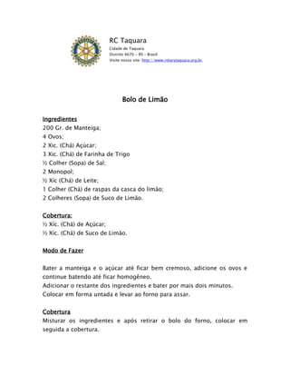 RC Taquara
                          Cidade de Taquara
                          Distrito 4670 - RS – Brasil
                          Visite nosso site: http://www.rotarytaquara.org.br.




                                 Bolo de Limão

Ingredientes
200 Gr. de Manteiga;
4 Ovos;
2 Xic. (Chá) Açúcar;
3 Xic. (Chá) de Farinha de Trigo
½ Colher (Sopa) de Sal;
2 Monopol;
½ Xíc (Chá) de Leite;
1 Colher (Chá) de raspas da casca do limão;
2 Colheres (Sopa) de Suco de Limão.


Cobertura:
½ Xíc. (Chá) de Açúcar;
½ Xíc. (Chá) de Suco de Limão.


Modo de Fazer


Bater a manteiga e o açúcar até ficar bem cremoso, adicione os ovos e
continue batendo até ficar homogêneo.
Adicionar o restante dos ingredientes e bater por mais dois minutos.
Colocar em forma untada e levar ao forno para assar.


Cobertura
Misturar os ingredientes e após retirar o bolo do forno, colocar em
seguida a cobertura.
 