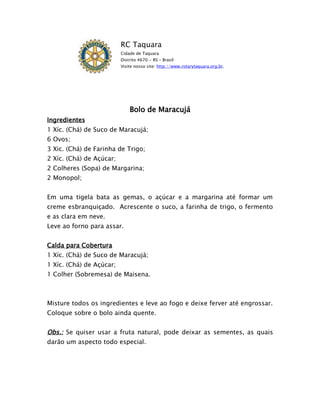 RC Taquara
                          Cidade de Taquara
                          Distrito 4670 - RS – Brasil
                          Visite nosso site: http://www.rotarytaquara.org.br.




                              Bolo de Maracujá
Ingredientes
1 Xíc. (Chá) de Suco de Maracujá;
6 Ovos;
3 Xic. (Chá) de Farinha de Trigo;
2 Xíc. (Chá) de Açúcar;
2 Colheres (Sopa) de Margarina;
2 Monopol;


Em uma tigela bata as gemas, o açúcar e a margarina até formar um
creme esbranquiçado. Acrescente o suco, a farinha de trigo, o fermento
e as clara em neve.
Leve ao forno para assar.


Calda para Cobertura
1 Xíc. (Chá) de Suco de Maracujá;
1 Xíc. (Chá) de Açúcar;
1 Colher (Sobremesa) de Maisena.



Misture todos os ingredientes e leve ao fogo e deixe ferver até engrossar.
Coloque sobre o bolo ainda quente.


Obs.: Se quiser usar a fruta natural, pode deixar as sementes, as quais
darão um aspecto todo especial.
 
