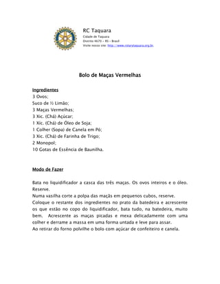 RC Taquara
                        Cidade de Taquara
                        Distrito 4670 - RS – Brasil
                        Visite nosso site: http://www.rotarytaquara.org.br.




                       Bolo de Maças Vermelhas

Ingredientes
3 Ovos;
Suco de ½ Limão;
3 Maças Vermelhas;
3 Xic. (Chá) Açúcar;
1 Xíc. (Chá) de Óleo de Soja;
1 Colher (Sopa) de Canela em Pó;
3 Xic. (Chá) de Farinha de Trigo;
2 Monopol;
10 Gotas de Essência de Baunilha.



Modo de Fazer


Bata no liquidificador a casca das três maças. Os ovos inteiros e o óleo.
Reserve.
Numa vasilha corte a polpa das maçãs em pequenos cubos, reserve.
Coloque o restante dos ingredientes no prato da batedeira e acrescente
os que estão no copo do liquidificador, bata tudo, na batedeira, muito
bem.   Acrescente as maças picadas e mexa delicadamente com uma
colher e derrame a massa em uma forma untada e leve para assar.
Ao retirar do forno polvilhe o bolo com açúcar de confeiteiro e canela.
 