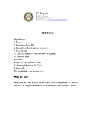 RC Taquara
                        Cidade de Taquara
                        Distrito 4670 - RS – Brasil
                        Visite nosso site: http://www.rotarytaquara.org.br.




                                 Bolo de Mel

Ingredientes
3 Ovos;
1 Copo grande de Mel;
2 Copos Grandes de açúcar mascavo;
1 Maça ralada;
½ Copo de café passado bem forte e quente;
½ Copo de óleo;
Baunilha;
Raspas da casca de um limão;
03 Copos de Farinha de Trigo;
2 Monopol;
Nozes raladas e/ou uvas passas.


Modo de Fazer


Misturar tudo, não precisa de batedeira, deixar descansar +/- por 40
minutos. Coloque a massa em uma forma untada e leve para assar.
 
