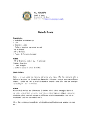 RC Taquara
                                Cidade de Taquara
                                Distrito 4670 - RS – Brasil
                                Visite nosso site: http://www.rotarytaquara.org.br.




                                       Bolo de Ricota

Ingredientes
4 Xícaras de farinha de trigo
4 Ovos
2 Xícaras de açúcar
1 Colheres (sopa) de margarina sem sal
300 Ml de leite
300 Gr de ricota
3 Pacotes de fermento Monopol


Creme
150 Gr de ameixa preta (+ ou – 25 ameixas)
½ Xícara de açúcar
2 Copos de água
2 Colheres (sopo) de amido de milho.


Modo de Fazer


Bater os ovos, o açúcar e a manteiga até formar uma massa fofa. Acrescentar o leite, a
farinha o fermento e a ricota picada. Bater por 4 minutos e colocar a massa em forma
untada. Colocar em cima da massa o creme de ameixa e levar para assar em forno pré
aquecido por + ou – 40 minutos.


Creme
Cozinhar as ameixas por 20 minutos. Escorrer e deixar esfriar em segida retirar os
caroços e amassar com um garfo. Levar novamente ao fogo com a água, o açúcar e o
amido de milho, mexendo sem parar até formar um creme que deverá estar morno
quando for colocado em cima da massa.


Obs.: O creme de ameixa pode ser substituído por geléia de amora, goiaba, morango
etc...
 