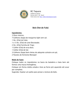 RC Taquara
                         Cidade de Taquara
                         Distrito 4670 - RS – Brasil
                         Visite nosso site: http://www.rotarytaquara.org.br.




                             Bolo Diet de Fubá

Ingredientes:
3 Ovos inteiros;
7 Colheres (Sopa) de margarina light sem sal;
1 Xíc. (Chá) de Fubá;
1 e ½ Xic. (Chá) de Leite Desnatado;
2 Xic. (Chá) Farinha de Trigo;
1 Colher (Chá) de erva doce;
1 Colher (Chá) de Sal;
3 Colheres (Sopa) bem cheias de adoçante culinário em pó;
2 Pacotes de fermento Monopol


Modo de Fazer:
Coloque todos os ingredientes na bacia da batedeira e bata bem até
formar uma massa homogênea.
Coloque em forma média untada e leve ao forno pré-aquecido até assar
por completo.
Sugestão: Espetar um palito para provar a textura do bolo.
 