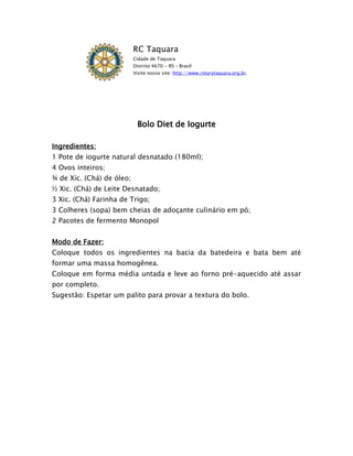 RC Taquara
                           Cidade de Taquara
                           Distrito 4670 - RS – Brasil
                           Visite nosso site: http://www.rotarytaquara.org.br.




                            Bolo Diet de Iogurte

Ingredientes:
1 Pote de iogurte natural desnatado (180ml);
4 Ovos inteiros;
¾ de Xíc. (Chá) de óleo;
½ Xic. (Chá) de Leite Desnatado;
3 Xic. (Chá) Farinha de Trigo;
3 Colheres (sopa) bem cheias de adoçante culinário em pó;
2 Pacotes de fermento Monopol


Modo de Fazer:
Coloque todos os ingredientes na bacia da batedeira e bata bem até
formar uma massa homogênea.
Coloque em forma média untada e leve ao forno pré-aquecido até assar
por completo.
Sugestão: Espetar um palito para provar a textura do bolo.
 