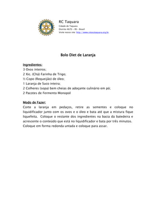 RC Taquara
                        Cidade de Taquara
                        Distrito 4670 - RS – Brasil
                        Visite nosso site: http://www.rotarytaquara.org.br.




                             Bolo Diet de Laranja

Ingredientes:
3 Ovos inteiros;
2 Xic. (Chá) Farinha de Trigo;
½ Copo (Requeijão) de óleo;
1 Laranja de Suco inteira;
2 Colheres (sopa) bem cheias de adoçante culinário em pó;
2 Pacotes de Fermento Monopol


Modo de Fazer:
Corte a laranja em pedaços, retire as sementes e coloque no
liquidificador junto com os ovos e o óleo e bata até que a mistura fique
liquefeita. Coloque o restante dos ingredientes na bacia da batedeira e
acrescente o conteúdo que está no liquidificador e bata por três minutos.
Coloque em forma redonda untada e coloque para assar.
 