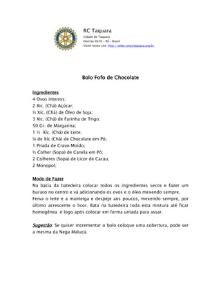RC Taquara
                           Cidade de Taquara
                           Distrito 4670 - RS – Brasil
                           Visite nosso site: http://www.rotarytaquara.org.br.




                           Bolo Fofo de Chocolate

Ingredientes
4 Ovos inteiros;
2 Xic. (Chá) Açúcar;
½ Xíc. (Chá) de Óleo de Soja;
3 Xic. (Chá) de Farinha de Trigo;
50 Gr. de Margarina;
1 ½ Xíc. (Chá) de Leite;
¼ de Xíc (Chá) de Chocolate em Pó;
1 Pitada de Cravo Moído;
½ Colher (Sopa) de Canela em Pó;
2 Colheres (Sopa) de Licor de Cacau;
2 Monopol;


Modo de Fazer
Na bacia da batedeira colocar todos os ingredientes secos e fazer um
buraco no centro e vá adicionando os ovos e o óleo mexendo sempre.
Ferva o leite e a manteiga e despeje aos poucos, mexendo sempre, por
último acrescente o licor. Bata na batedeira toda esta mistura até ficar
homogênea e logo após colocar em forma untada para assar.


Sugestão: Se quiser incrementar o bolo coloque uma cobertura, pode ser
a mesma da Nega Maluca.
 