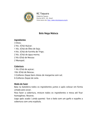 RC Taquara
                         Cidade de Taquara
                         Distrito 4670 - RS – Brasil
                         Visite nosso site: http://www.rotarytaquara.org.br.




                              Bolo Nega Maluca

Ingredientes
3 Ovos;
2 Xic. (Chá) Açúcar;
1 Xíc. (Chá) de Óleo de Soja;
4 Xic. (Chá) de Farinha de Trigo;
2 Xíc. (Chá) de água morna;
2 Xíc (Chá) de Nescau
2 Monopol;


Cobertura
1 Xíc (Chá) de açúcar;
1Xíc (Chá) de Nescau;
3 Colheres (Sopa) bem cheias de margarina sem sal;
6 Colheres (Sopa) de Leite.


Modo de Fazer
Bata na batedeira todos os ingredientes juntos e após colocar em forma
untada para assar.
Para fazer a cobertura, misture todos os ingredientes e mexa até ficar
homogêneo. Reserve.
Logo após asado ( ainda quente) fure o bolo com um garfo e espalhe a
cobertura com uma espátula.
 