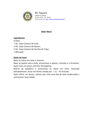RC Taquara
                         Cidade de Taquara
                         Distrito 4670 - RS – Brasil
                         Visite nosso site: http://www.rotarytaquara.org.br.




                                    Bolo Neve

Ingredientes
6 Ovos;
1 Xic. (tipo Caneca) de Leite;
2 Xíc. (tipo Caneca) de Açúcar;
2 Xic. (tipo Caneca) de Farinha de Trigo;
1 Monopol;


Modo de Fazer
Bater as claras em neve e reservar.
Bater as gemas com o leite, acrescentar o açúcar, a farinha e o fermento,
bater mais um pouco até ficar homogêneo.
Retirar da batedeira e acrescentar as claras em neve, mexendo
delicadamente. Assar em forma untada por + ou – 45 minutos.
Após esfriar um pouco, colocar por cima uma lata de leite condensado e
acrescentar coco ralado.
 
