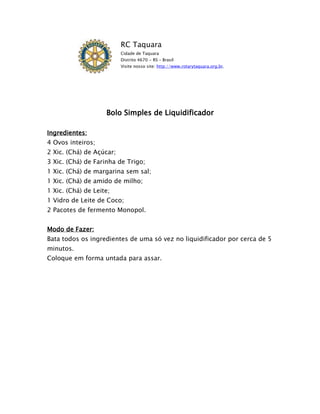 RC Taquara
                          Cidade de Taquara
                          Distrito 4670 - RS – Brasil
                          Visite nosso site: http://www.rotarytaquara.org.br.




                    Bolo Simples de Liquidificador

Ingredientes:
4 Ovos inteiros;
2 Xic. (Chá) de Açúcar;
3 Xic. (Chá) de Farinha de Trigo;
1 Xic. (Chá) de margarina sem sal;
1 Xic. (Chá) de amido de milho;
1 Xic. (Chá) de Leite;
1 Vidro de Leite de Coco;
2 Pacotes de fermento Monopol.


Modo de Fazer:
Bata todos os ingredientes de uma só vez no liquidificador por cerca de 5
minutos.
Coloque em forma untada para assar.
 