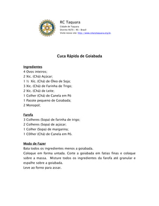 RC Taquara
                          Cidade de Taquara
                          Distrito 4670 - RS – Brasil
                          Visite nosso site: http://www.rotarytaquara.org.br.




                         Cuca Rápida de Goiabada

Ingredientes
4 Ovos inteiros;
2 Xic. (Chá) Açúcar;
1 ½ Xíc. (Chá) de Óleo de Soja;
3 Xic. (Chá) de Farinha de Trigo;
2 Xíc. (Chá) de Leite;
1 Colher (Chá) de Canela em Pó
1 Pacote pequeno de Goiabada;
2 Monopol;


Farofa
3 Colheres (Sopa) de farinha de trigo;
2 Colheres (Sopa) de açúcar;
1 Colher (Sopa) de margarina;
1 C0lher (Chá) de Canela em Pó.


Modo de Fazer
Bata todos os ingredientes menos a goiabada.
Coloque em forma untada. Corte a goiabada em fatias finas e coloque
sobre a massa. Misture todos os ingredientes da farofa até granular e
espalhe sobre a goiabada.
Leve ao forno para assar.
 