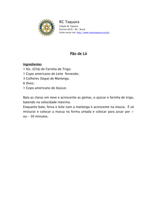 RC Taquara
                        Cidade de Taquara
                        Distrito 4670 - RS – Brasil
                        Visite nosso site: http://www.rotarytaquara.org.br.




                                   Pão de Ló

Ingredientes
1 Xíc. (Chá) de Farinha de Trigo;
1 Copo americano de Leite fervendo;
3 Colheres (Sopa) de Manteiga;
6 Ovos;
1 Copo americano de Açúcar.


Bata as claras em neve e acrescente as gemas, o açúcar e farinha de trigo,
batendo na velocidade máxima.
Enquanto bate, ferva o leite com a manteiga e acrescente na massa. É só
misturar e colocar a massa na forma untada e colocar para assar por +
ou – 30 minutos.
 