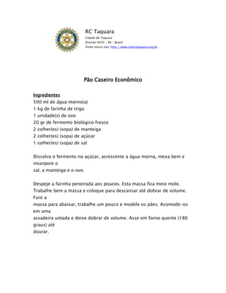 RC Taquara
                           Cidade de Taquara
                           Distrito 4670 - RS – Brasil
                           Visite nosso site: http://www.rotarytaquara.org.br.




                        Pão Caseiro Econômico

Ingredientes
500 ml de água morno(a)
1 kg de farinha de trigo
1 unidade(s) de ovo
20 gr de fermento biológico fresco
2 colher(es) (sopa) de manteiga
2 colher(es) (sopa) de açúcar
1 colher(es) (sopa) de sal


Dissolva o fermento no açúcar, acrescente a água morna, mexa bem e
incorpore o
sal, a manteiga e o ovo.


Despeje a farinha peneirada aos poucos. Esta massa fica meio mole.
Trabalhe bem a massa e coloque para descansar até dobrar de volume.
Fure a
massa para abaixar, trabalhe um pouco e modele os pães. Acomode-os
em uma
assadeira untada e deixe dobrar de volume. Asse em forno quente (180
graus) até
dourar.
 