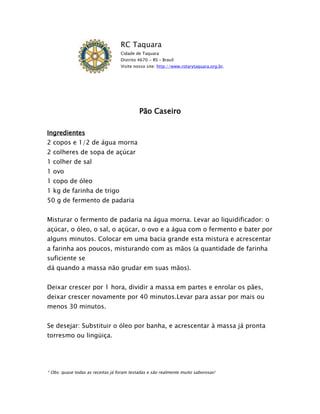 RC Taquara
                                   Cidade de Taquara
                                   Distrito 4670 - RS – Brasil
                                   Visite nosso site: http://www.rotarytaquara.org.br.




                                            Pão Caseiro

Ingredientes
2 copos e 1/2 de água morna
2 colheres de sopa de açúcar
1 colher de sal
1 ovo
1 copo de óleo
1 kg de farinha de trigo
50 g de fermento de padaria


Misturar o fermento de padaria na água morna. Levar ao liquidificador: o
açúcar, o óleo, o sal, o açúcar, o ovo e a água com o fermento e bater por
alguns minutos. Colocar em uma bacia grande esta mistura e acrescentar
a farinha aos poucos, misturando com as mãos (a quantidade de farinha
suficiente se
dá quando a massa não grudar em suas mãos).


Deixar crescer por 1 hora, dividir a massa em partes e enrolar os pães,
deixar crescer novamente por 40 minutos.Levar para assar por mais ou
menos 30 minutos.


Se desejar: Substituir o óleo por banha, e acrescentar à massa já pronta
torresmo ou lingüiça.




* Obs: quase todas as receitas já foram testadas e são realmente muito saborosas!
 