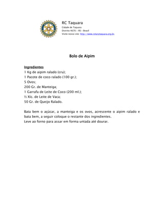 RC Taquara
                           Cidade de Taquara
                           Distrito 4670 - RS – Brasil
                           Visite nosso site: http://www.rotarytaquara.org.br.




                                  Bolo de Aipim

Ingredientes
1 Kg de aipim ralado (cru);
1 Pacote de coco ralado (100 gr.);
5 Ovos;
200 Gr. de Manteiga;
1 Garrafa de Leite de Coco (200 ml.);
½ Xíc. de Leite de Vaca;
50 Gr. de Queijo Ralado.


Bata bem o açúcar, a manteiga e os ovos, acrescente o aipim ralado e
bata bem, a seguir coloque o restante dos ingredientes.
Leve ao forno para assar em forma untada até dourar.
 