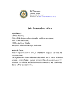 RC Taquara
                          Cidade de Taquara
                          Distrito 4670 - RS – Brasil
                          Visite nosso site: http://www.rotarytaquara.org.br.




                      Bolo de Amendoim e Coco

Ingredientes:
5 Ovos inteiros;
2 Xic. (Chá) de Amendoim torrado, moído e sem casca;
3 Xic. (Chá) de Açúcar;
100 Gr, de Coco Ralado;
Margarina e farinha de trigo para untar.


Modo de Fazer:
Bata no liquidificador os ovos, o amendoim, o açúcar e o coco até
homogeneizar.
Despeje em uma forma de buraco no centro de 20 cm de diâmetro,
untada e enfarinhada e leve ao forno médio pré aquecido, por 30
minutos, ou até que, enfiando um palito na massa, ele saia limpo.
Deixe esfriar e desenforme.
 