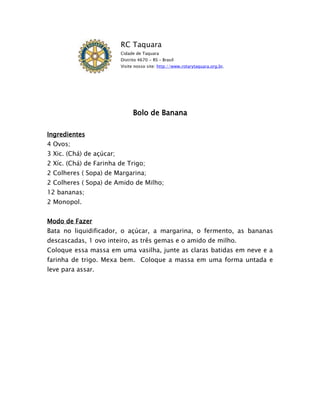 RC Taquara
                          Cidade de Taquara
                          Distrito 4670 - RS – Brasil
                          Visite nosso site: http://www.rotarytaquara.org.br.




                                Bolo de Banana

Ingredientes
4 Ovos;
3 Xic. (Chá) de açúcar;
2 Xíc. (Chá) de Farinha de Trigo;
2 Colheres ( Sopa) de Margarina;
2 Colheres ( Sopa) de Amido de Milho;
12 bananas;
2 Monopol.


Modo de Fazer
Bata no liquidificador, o açúcar, a margarina, o fermento, as bananas
descascadas, 1 ovo inteiro, as três gemas e o amido de milho.
Coloque essa massa em uma vasilha, junte as claras batidas em neve e a
farinha de trigo. Mexa bem. Coloque a massa em uma forma untada e
leve para assar.
 