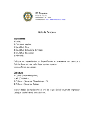 RC Taquara
                          Cidade de Taquara
                          Distrito 4670 - RS – Brasil
                          Visite nosso site: http://www.rotarytaquara.org.br.




                               Bolo de Cenoura

Ingredientes
3 Ovos;
3 Cenouras médias;
1 Xic. (Chá) Óleo;
3 Xic. (Chá) de Farinha de Trigo;
2 Xíc. (Chá) de Açúcar;
2 Monopol.


Coloque os ingredientes no liquidificador e acrescente aos poucos a
farinha. Bata até que tudo fique bem misturado.
Leve ao forno para assar.


Cobertura
1 Colher (Sopa) Margarina;
½ Xíc (Chá) Leite;
5 Colheres (Sopa) de Chocolate em Pó;
4 Colheres (Sopa) de Açúcar.


Misture todos os ingredientes e leve ao fogo e deixe ferver até engrossar.
Coloque sobre o bolo ainda quente.
 