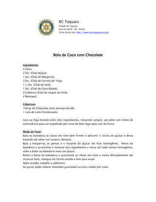 RC Taquara
                               Cidade de Taquara
                               Distrito 4670 - RS – Brasil
                               Visite nosso site: http://www.rotarytaquara.org.br.




                           Bolo de Coco com Chocolate

Ingredientes
4 Ovos;
2 Xic. (Chá) Açúcar;
1 Xíc. (Chá) de Margarina;
3 Xic. (Chá) de Farinha de Trigo;
1 ½ Xíc. (Chá) de Leite;
1 Xíc. (Chá) de Coco Ralado;
2 Colheres (Chá) de raspas de limão
2 Monopol;


Cobertura
100 gr de Chocolate meio amargo picado;
1 Lata de Leite Condensado.


Leve ao fogo brando estes dois ingredientes, mexendo sempre, até obter um creme de
consistência para ser espalhado por cima do bolo logo após sair do forno.


Modo de Fazer
Bata na batedeira as claras em neve bem firmes e adicione ½ xícara de açúcar e deixa
batendo até obter um suspiro. Reserve.
Bata a margarina, as gemas e o restante do açúcar até ficar homogêneo.               Retire da
batedeira e acrescente o restante dos ingredientes e mexa até tudo estiver homogêneo,
volte a bater na batedeira mais um pouco.
Retire a bacia da batedeira e acrescente as claras em neve e mexa delicadamente até
misturar bem, coloque em forma untada e leve para assar.
Após assado, espalhe a cobertura.
Se quiser pode colocar chocolate granulado ou coco ralado por cima.
 