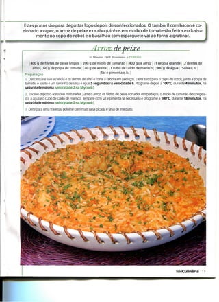 Estes pratos são para degustar logo depois de confeccionados. O tamboril com bacon é co-
zinhado a vapor, o arroz de peixe e os choquinhos em molho de tomate são feitos exclusiva-
        mente no copo do robot e o bacalhau com esparguete vai ao forno a gratinar.


                                                 Arroz de peixe
                                                25 Minutos Fácil Económico 4 PESSOAS

   j 400 g de filetes de peixe limpos 200 g de miolo de camarão j j 400 g de arroz j j 1 cebola grande 2 dentes de
      alho 160 g de polpa de tomate 140 g de azeite j 1 cubo de caldo de marisco j 1900 g de água Salsa q.b.
Preparação                                       Sal e pimenta q.b.
 1. Descasque e lave a cebola e os dentes de alho e corte a cebola em pedaços. Deite tudo para o copo do robot, junte a polpa de
 tomate, o azeite e um raminho de salsa e ligue 5 segundos na velocidade 6. Programe depois a 100°C, durante 4 minutos, na
 velocidade mínima (velocidade 2 na Mycook).
 2. Encaixe depois o acessório misturador, junte o arroz, os filetes de peixe cortados em pedaços, o miolo de camarão descongela-
 do, a água e o cubo de caldo de marisco. Tempere com sal e pimenta se necessário e programe a 100°C, durante 18 minutos, na
 velocidade mínima (velocidade 2 na Mycook).
 3. Deite para uma travessa, polvilhe com mais salsa picada e sirva de imediato.

                                                                                       • ^ • M
                                                                                        • • •




                                               i-3
          í
                                        ^         »;

                                        v vV
                                                           v




                                                                                                          TeleCulinária 13
 