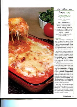 Bacalhau no
      forno com
       esparguete
      45 Minutos Fácil Económico


       250 g de esparguete
   3 postas de bacalhau demo-
    Ihado 1 cebola grande '•
   3 dentes de alho 1 lata de
tomate pelado 0 g de azeite'
   1 colher (sopa) bem cheia de
        farinha Queijo
 ralado q.b. Manjericão q.b.
        Sal e pimenta q.b.
Preparação
 i Deite 1,5 L de água para o copo do
robot, coloque o copo de rede com as
postas de bacalhau, feche e programe
a 100°C, durante 20 minutos, na ve-
locidade 3. Retire o bacalhau, deixe-o
amornar e rejeite-lhe as peles e as es-
pinhas, lascando-o grosseiramente.
n. Rectifique os temperos da água da
cozedura no copo, retire a cesta, en-
caixe o acessório misturador, feche,
junte o esparguete pelo buraco e pro-
grame a 100°C, durante 15 minutos,
na velocidade 2. Verifique se o espar-
guete está cozido, escorra-o e passe-o
por água fria.
à. Descasque e lave a cebola e os alhos,
corte a cebola em quartos, deite tudo
no copo do robot escorrido, junte o
azeite, ligue 5 segundos na veloci-
dade 5 e depois programe a 100°C,
durante 3 minutos, na velocidade 2.
Junte então o tomate pelado com o
molho, a farinha, 300 g de água e um
pouco de manjericão, tempere com sal
e pimenta e mantenha a 100°C, mais
10 minutos, agora na velocidade 5.
Depois dê uns toques no turbo até
ficar um molho homogéneo.
 i. Num pirex, misture o esparguete
com o bacalhau, regue com o molho
de tomate e envolva muito bem.
Polvilhe com queijo ralado a gosto,
leve ao forno a 200°C até ficar gratina-
do, retire e sirva de imediato.


                 TeleCulinária 1
 