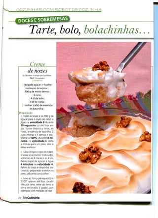 COZINHA
                                                     •
          Tarte, bolo, bolachinhas

         Creme
        de nozes
   25 Minutos + tempo para arrefecer
           Fácil Económico
              R PESSOAS                          V
    1180 g de açúcar + 4 colhe-
       res (sopa) de açúcar i
     1100 g de miolo de noz |
                6 ovos|
             4 dl de leite
           14 dl de natas |
   ! 1 colher (café) de essência
            de baunilha ]
Preparação
  ]. Deite as nozes e os 180 g de
 açúcar para o copo do robot e
 ligue na velocidade 8 durante
 30 segundos ou até ficar em
 pó. Junte depois o leite, as
 natas, a essência de baunilha, 2
 ovos inteiros e 4 gemas e pro-
 grame a 100°C, durante 8 mi-
 nutos, na velocidade 4. Verta
 a mistura para um pirex, alise e
 deixe arrefecer.
 <2. Lave e limpe o copo do robot,
 encaixe o acessório misturador,
 adicione as 4 claras e as 4 co-
 lheres (sopa) de açúcar e ligue
 4 minutos na velocidade 4.
 Retire do copo e disponha por
 cima do preparado anterior no
 pirex, utilizando uma colher.
 3. Leve ao forno pré-aquecido a
 220°C apenas até ficar coradi-
 nho por cima, retire do forno e
 sirva decorado a gosto, por
 exemplo com metades de noz.

20 TeleCulinária
 
