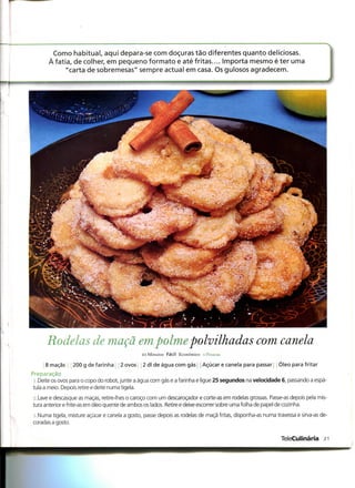 Como habitual, aqui depara-se com doçuras tão diferentes quanto deliciosas.
       Àfatia, de colher, em pequeno formato e até fritas.... Importa mesmo é ter uma
            "carta de sobremesas" sempre actual em casa. Os gulosos agradecem.




      Rodelas de maçã empolmepolvilhadas com canela
                                               25 Minutos Fácil Económico -l IVSMM.-

      8 maçãs    200 g de farinha     2 ovos   2 dl de água com gás        Açúcar e canela para passar    Óleo para fritar
Preparação
 i .Deite os ovos para o copo do robot, junte a água com gás e a farinha e ligue 25 segundos na velocidade 6, passando a espá-
tula a meio. Depois retire e deite numa tigela.
j.Lave e descasque as maças, retire-lhes o caroço com um descaroçador e corte-as em rodelas grossas. Passe-as depois pela mis-
tura anterior e frite-as em óleo quente de ambos os lados. Retire e deixe escorrer sobre uma folha de papel de cozinha.

; Numa tigela, misture açúcar e canela a gosto, passe depois as rodelas de maçã fritas, disponha-as numa travessa e sirva-as de-
coradas a gosto.


                                                                                                           TeleCulinária 21
 