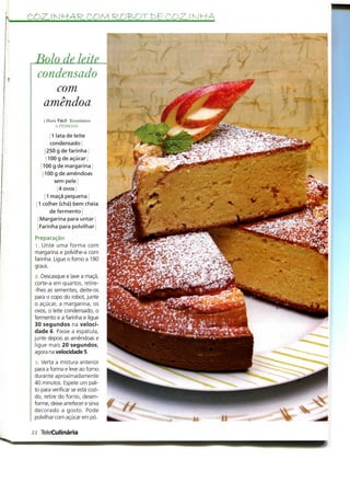 COZJ NHAR.COM ROB>OT£>6 COZ.Í NKA




     o de leite
  condensado
     com
   amêndoa
     I Hora Fácil Económico
           R PESSOAS

         i 1 lata de leite
         condensado]
     i 250 g de farinha
      j 100 g de açúcar
    100 g de margarina ;
     100 g de amêndoas
            sem pele j
              4 ovos i
       1 maçã pequena
  1 colher (chá) bem cheia
         de fermento j
  Margarina para untar j
  Farinha para polvilhar

 Preparação
  l. Unte uma forma com
 margarina e polvilhe-a com
 farinha. Ligue o forno a 180
 graus.
  ;>. Descasque e lave a maçã,
 corte-a em quartos, retire-
 -Ihes as sementes, deite-os
  para o copo do robot, junte
 o açúcar, a margarina, os
 ovos, o leite condensado, o
 fermento e a farinha e ligue
 30 segundos na veloci-
 dade 6. Passe a espátula,
 junte depois as amêndoas e
  ligue mais 20 segundos,
 agora na velocidade 5.
 3. Verta a mistura anterior
 para a forma e leve ao forno
 durante aproximadamente
 40 minutos. Espete um pali-
 to para verificar se está cozi-
 do, retire do forno, desen-
 forme, deixe arrefecer e sirva
 decorado a gosto. Pode
 polvilhar com açúcar em pó.

22 TeleCulinária
 