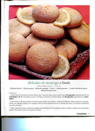 Bolachas de manteiga e limão
                                             40 Minutos Fácil Económico :<; UNIDADES

  500 g de farinha     250 g de açúcar     200 g de manteiga 2 ovos 1 limão pequeno               1 colher (chá) de fermento
                                                    Margarina para untar
Preparação
 1. Corte a casca fina (vidrado) ao limão, deite-a para o copo do robot, junte o açúcar e ligue 30 segundos, progressivamente nas
velocidades 7,8 e 9. Junte depois os ovos, a manteiga, o fermento e a farinha e ligue mais 30 segundos, agora apenas na veloci-
dade 6.

2. Ligue o forno a 180 graus. Retire a mistura do copo, divida-a em porções e molde-as em bolinhas. Depois coloque-as, separada-
mente, num tabuleiro untado com margarina e leve ao forno durante cerca de 15 minutos de modo a que fiquem douradinhas
mas não muito secas.

3. Retire o tabuleiro do forno, descole de imediato as bolachinhas com uma espátula, deixe-as arrefecer e depois sirva-as decoradas
a gosto. Para guardar, utilize uma caixa bem fechada.

                                                                                                              TeleCulinária 23
 