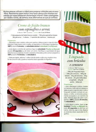 Muitas pessoas utilizam o robot para preparar refeições para os seus
filhos. Resolvemos assim incluir uma nova rubrica com receitas con-
cebidas por especialistas em alimentação infantil. Estão catalogadas
 por idades e serão, de certeza, boas alternativas ao que já conhece.



                       Creme de feijão branco
                       com espinafres e arroz
                     35 Minutos Fácil Económico l DOSES dos 12 aos 24 Meses

           1 lata pequena de feijão branco cozido           150 g de espinafres limpos
              50 g de arroz     1 cebola í ; 1 raminho de coentros         Azeite q.b

     Preparação
     1. Descasque e lave a cebola, corte-a em quartos e deite-os para o copo do robot. ^
     Adicione o feijão branco com o molho, os espinafres e 2 dl de água e programe a
     100°C, durante 5 minutos, na velocidade mínima (velocidade 2 na Mycook).

     2. Junte depois o raminho de coentros e ligue na velocidade 7 (turbo na Mycook)
     durante 30 segundos ou até obter um creme. Rectifique a quantidade de água
     (deve ficar pouco espessa), encaixe o acessório misturador, junte o arroz e programe a
     100°C, durante 15 minutos, na velocidade 2.

      i. Deite para tigelas, adicione 1 colher (chá) de azeite a cada uma, envolva e sirva.         Linguado
     Se não consumir tudo, guarde as restantes doses separadas no frigorífico.
                                                                                                   com brócolos
                                                                                                     e cenoura
                                                                                                    85 Minutos Fácil Económico
                                                                                                    1 1 x >si :s dos 9 aos 1 2 Meses
                                                                                                    100 g de linguado limpo
                                                                                                  100 g de cenoura          100 g de
                                                                                               batata     50 g de brócolos         50 g
                                                                                                de cebola j 25 g de milho doce
                                                                                                      congelado! ! 20 g de
                                                                                                        azeite     Salsa q. b.
                                                                                              Preparação
                                                                                              i . Lave e descasque a cebola, a batata
                                                                                              e a cenoura, corte tudo em pedaços e
                                                                                              deite-os para o copo do robot. Junte o
                                                                                              linguado também cortado em pe-
                                                                                              daços, o milho, os brócolos previa-
                                                                                              mente arranjados e um raminho de
                                                                                              salsa. Adicione água até cobrir e pro-
                                                                                              grame a 100°C, durante 25 minutos,
                                                                                              na velocidade 2.

                                                                                              •2. Junte depois o azeite, ligue na ve-
                                                                                              locidade 7 (turbo na Mycook) du-
                                                                                              rante 30 segundos ou até ficar um
                                                                                              creme, retire do copo e sirva. Reserve
                                                                                              as restantes doses separadas no fri-
                                                                                              gorífico.



                                                                                                                 TeleCulinária 2?
 