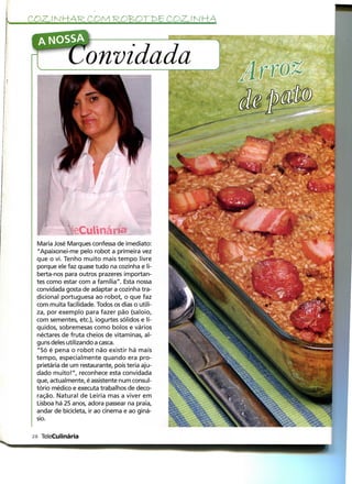 COZ. l N H-AR. COM ROB>OT 1>E COZ. í N HA

  A NOSSA

                   onvidada

                                                •:.




              teCuUnáría
 Maria José Marques confessa de imediato:
 "Apaixonei-me pelo robot a primeira vez
 que o vi. Tenho muito mais tempo livre
 porque ele faz quase tudo na cozinha e li-
 berta-nos para outros prazeres importan-
 tes como estar com a família". Esta nossa
 convidada gosta de adaptar a cozinha tra-
 dicional portuguesa ao robot, o que faz
 com muita facilidade. Todos os dias o utili-
 za, por exemplo para fazer pão (saloio,
 com sementes, etc), iogurtes sólidos e lí-
 quidos, sobremesas como bolos e vários
 néctares de fruta cheios de vitaminas, al-
 guns deles utilizando a casca.
 "Só é pena o robot não existir há mais
 tempo, especialmente quando era pro-
 prietária de um restaurante, pois teria aju-
 dado muito!", reconhece esta convidada
 que, actualmente, é assistente num consul-
 tório médico e executa trabalhos de deco-
 ração. Natural de Leiria mas a viver em
 Lisboa há 25 anos, adora passear na praia,
 andar de bicicleta, ir ao cinema e ao giná-
 sio.

28 TeleCulinária
 