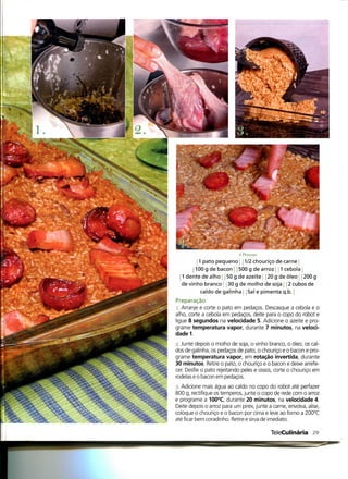 .yò' Pessoas
        j 1 pato pequeno j 2 chouriço de carne |
       1100 g de bacon j j 500 g de arroz 1 cebola j
  1 dente de alho j 50 g de azeite 20 g de óleo j 200 g
  de vinho branco j j 30 g de molho de soja j j 2 cubos de
           caldo de galinha Sal e pimenta q.b.
Preparação
 1. Arranje e corte o pato em pedaços. Descasque a cebola e o
alho, corte a cebola em pedaços, deite para o copo do robot e
ligue 8 segundos na velocidade 5. Adicione o azeite e pro-
grame temperatura vapor, durante 7 minutos, na veloci-
dade 1.
2. Junte depois o molho de soja, o vinho branco, o óleo, os cal-
dos de galinha, os pedaços de pato, o chouriço e o bacon e pro-
grame temperatura vapor, em rotação invertida, durante
30 minutos. Retire o pato, o chouriço e o bacon e deixe arrefe-
cer. Desfie o pato rejeitando peles e ossos, corte o chouriço em
rodelas e o bacon em pedaços.
3. Adicione mais água ao caldo no copo do robot até perfazer
800 g, rectifique os temperos, junte o copo de rede com o arroz
e programe a 100°C, durante 20 minutos, na velocidade 4.
Deite depois o arroz para um pirex, junte a carne, envolva, alise,
coloque o chouriço e o bacon por cima e leve ao forno a 200°C
até ficar bem coradinho. Retire e sirva de imediato.

                                           TeleCulinária 29
 