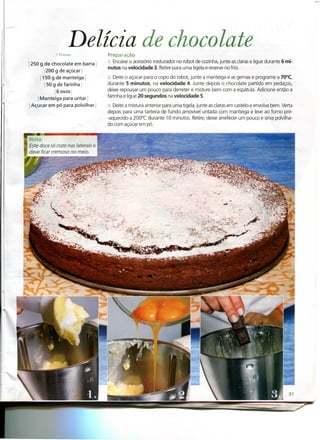 Delícia de chocolate
            7 Pessoas              Preparação
250 g de chocolate em barra        1. Encaixe o acessório misturador no robot de cozinha, junte as claras e ligue durante 6 mi-
                                   nutos na velocidade 3. Retire para uma tigela e reserve no frio.
        i 200 g de açúcar
     j 150g de manteiga'           2. Deite o açúcar para o copo do robot, junte a manteiga e as gemas e programe a 70°C,
         ! 50 g de farinha         durante 5 minutos, na velocidade 4. Junte depois o chocolate partido em pedaços,
               j 6 ovos i          deixe repousar um pouco para derreter e misture bem com a espátula. Adicione então a
   j Manteiga para untar!          farinha e ligue 20 segundos na velocidade 5.
Açúcar em pó para polvilhar l      3. Deite a mistura anterior para uma tigela, junte as claras em castelo e envolva bem. Verta
                                   depois para uma tarteira de fundo amovível untada com manteiga e leve ao forno pré-
                                   -aquecido a 200°C durante 10 minutos. Retire, deixe arrefecer um pouco e sirva polvilha-
                                   do com açúcar em pó.


Nota:
fsfe doce só coze nas laterais e
deve ficar cremoso no meio.
 