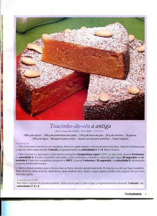Toucinho-do-céu a antiga
                                     l Hora + tempo para arrefecer Fácil Médio s PKSSOAS

       | 500 g de açúcar 350 g de amêndoas sem pele | 150 g de doce de gila 50 g de farinha | 118 gemas
                250 g de água Margarina para untar Aguçarem pó para polvilhar Papel vegetal
Preparação
i. Unte muito bem uma forma com margarina, forre com papel vegetal e unte novamente muito bem. Deite as amêndoas para
o copo do robot e ligue durante 1 minuto, progressivamente nas velocidades 5,7 e 9. Retire e reserve.
L>. Deite o açúcar e a água para o copo lavado e programe temperatura vapor (120°C na Mycook), durante 8 minutos,
na velocidade 2. Encaixe o acessório misturador, junte a amêndoa, a farinha e o doce de gila e ligue 30 segundos na ve-
locidade 4. Passe com a espátula e programe a 100°C, durante 3 minutos e 30 segundos, na velocidade 4, adicionando
as gemas batidas pelo buraco.
.">. Deite a mistura anterior para a forma e leve ao forno durante aproximadamente 35 minutos ou até que fique coradínho.
Retire do forno, deixe amornar, desenforme, deixe arrefecer bem, rejeite o papel vegetal, polvilhe com o açúcar em pó e sirva
decorado a gosto.

Sugestão do Chefe:
Para fazer o açúcar em pó para polvilhar, deite açúcar para o copo e ligue, progressivamente e durante 1 minuto, nas
velocidades 7, 8 e 9.


                                                                                                         TeleCulinária          5
 