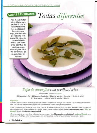 COZJ NHAR. COM                                                 COZJ NHÃ




     Não lhe vai faltar
                                                 Todas diferentes
     diversidade para
     petisco. É que as
      sugestões deste
     mês são todas di-
       ferentes: uma
    sopa, um delicioso
     pão caseiro com
    presunto e queijo,
       uma salada de
     massa com fiam-
     bre e bolinhas de
       queijo e ainda
    uma original torti-
    Iha enformada de
      cogumelos e pi-
          mentos.




                        Sopa de couve-flor com ervilhas tortas
                                                  40 Minutos Fácil Económico i PESSOAS

               500 g de couve-flor | í 250 g de ervilhas tortas i 2 batatas grandes l 1 cebola ' j 3 dentes de alho
                                   j 0,5 dl de azeite j ; 1 cubo de caldo de galinha Sal q.b.
    Preparação
    s .Descasque e lave a cebola, os dentes de alho e as batatas e corte tudo em pedaços. Lave e arranje a couve-flor e corte-a em rami-
    nhos. Lave e arranje as ervilhas tortas, rejeite-lhes as extremidades e corte-as em pedaços pequenos.

 2.Deite a couve-flor para o copo do robot, junte a cebola, os alhos e as batatas, cubra com água, adicione o azeite e o caldo de
 galinha. Coloque por cima o recipiente de cozinhar a vapor com as ervilhas, feche e programe temperatura vapor (120°C na
 Mycook), durante 25 minutos, na velocidade 2.

    s.Retire o recipiente com as ervilhas, coloque a tampa no copo e ligue 30 segundos na velocidade 9 (turbo na Mycook) para
    reduzir a puré. Rectifique os temperos, verta para uma terrina, junte as ervilhas tortas, envolva e sirva decorado a gosto.


s      TeleCulinária
 