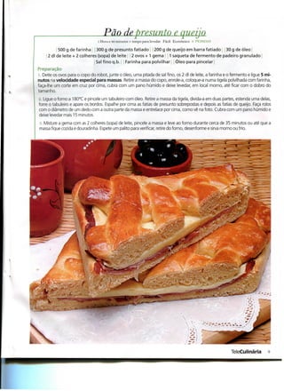 Pão de presunto e queijo
                                 l Hora e 40 minutos + tempo para levedar Fácil Económico •'• PKSSOAS

           500 g de farinha ; 300 g de presunto fatiado 200 g de queijo em barra fatiado 30 g de óleo i
     2 dl de leite + 2 colheres (sopa) de leite 2 ovos + 1 gema 1 saqueta de fermento de padeiro granulado
                              í Sal fino q.b. Farinha para polvilhar ; Óleo para pincelar |
Preparação
l. Deite os ovos para o copo do robot, junte o óleo, uma pitada de sal fino, os 2 dl de leite, a farinha e o fermento e ligue 5 mi-
nutos na velocidade especial para massas. Retire a massa do copo, enrole-a, coloque-a numa tigela polvilhada com farinha,
faça-lhe um corte em cruz por cima, cubra com um pano húmido e deixe levedar, em local morno, até ficar com o dobro do
tamanho.
l. Ligue o forno a 180°C e pincele um tabuleiro com óleo. Retire a massa da tigela, divida-a em duas partes, estenda uma delas,
forre o tabuleiro e apare os bordos. Espalhe por cima as fatias de presunto sobrepostas e depois as fatias de queijo. Faça rolos
com o diâmetro de um dedo com a outra parte da massa e entrelace por cima, como vê na foto. Cubra com um pano húmido e
deixe levedar mais 15 minutos.
. t. Misture a gema com as 2 colheres (sopa) de leite, pincele a massa e leve ao forno durante cerca de 35 minutos ou até que a
massa fique cozida e douradinha. Espete um palito para verificar, retire do forno, desenforme e sirva morno ou frio.




                                                                                                            TeleCulinária        9
 