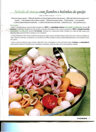Salada de, massa mmfiambre e, bolinhas de queijo
                                               15 Minutos Fácil Económico ; PF.SSOAS

 250 g de massa a gosto : j 200 g de fiambre em fatias ligeiramente mais grossas j 0 g de bolinhas de queijo moz-
       zarella 1 lata pequena de ervilhas cozidas 150 g de tomates cereja 3 dl de azeite 1 ovo grande
     1 colher (sobremesa) de mostarda 1 colher (chá) de sumo de limão Cebolinho q.b. Sal e pimenta q.b. |
Preparação
l .Deite 1 L de água para o copo do robot e programe a 100°C, na velocidade mínima (velocidade 2 na Mycook), durante 10
minutos ou até ferver. Tempere com sal, encaixe o acessório misturador, junte a massa e programe a 100°C e rotação invertida
(velocidade 2 na Mycook), durante 10 minutos. Verifique se a massa está cozida, coloque-a no copo de rede, passe-a por
água fria, deixe-a escorrer bem e coloque-a num recipiente.
a.Corte o fiambre em tiras. Passe as bolinhas de queijo por água. Lave os tomates cereja e corte-os ao meio. Escorra as ervilhas co-
zidas. Adicione o fiambre, os queijinhos, os tomates e as ervilhas cozidas à massa, envolva delicadamente e junte cebolinho pica-
do a gosto.
3.Passe o copo do robot por água, limpe-o, deite-lhe o ovo, a mostarda e o sumo de limão e ligue 1 minuto na velocidade 6,
adicionando o azeite em fio pelo buraco. Rectifique os temperos, retire do copo e sirva a acompanhar a salada.




                                                                                                              TeleCulinária 11
 