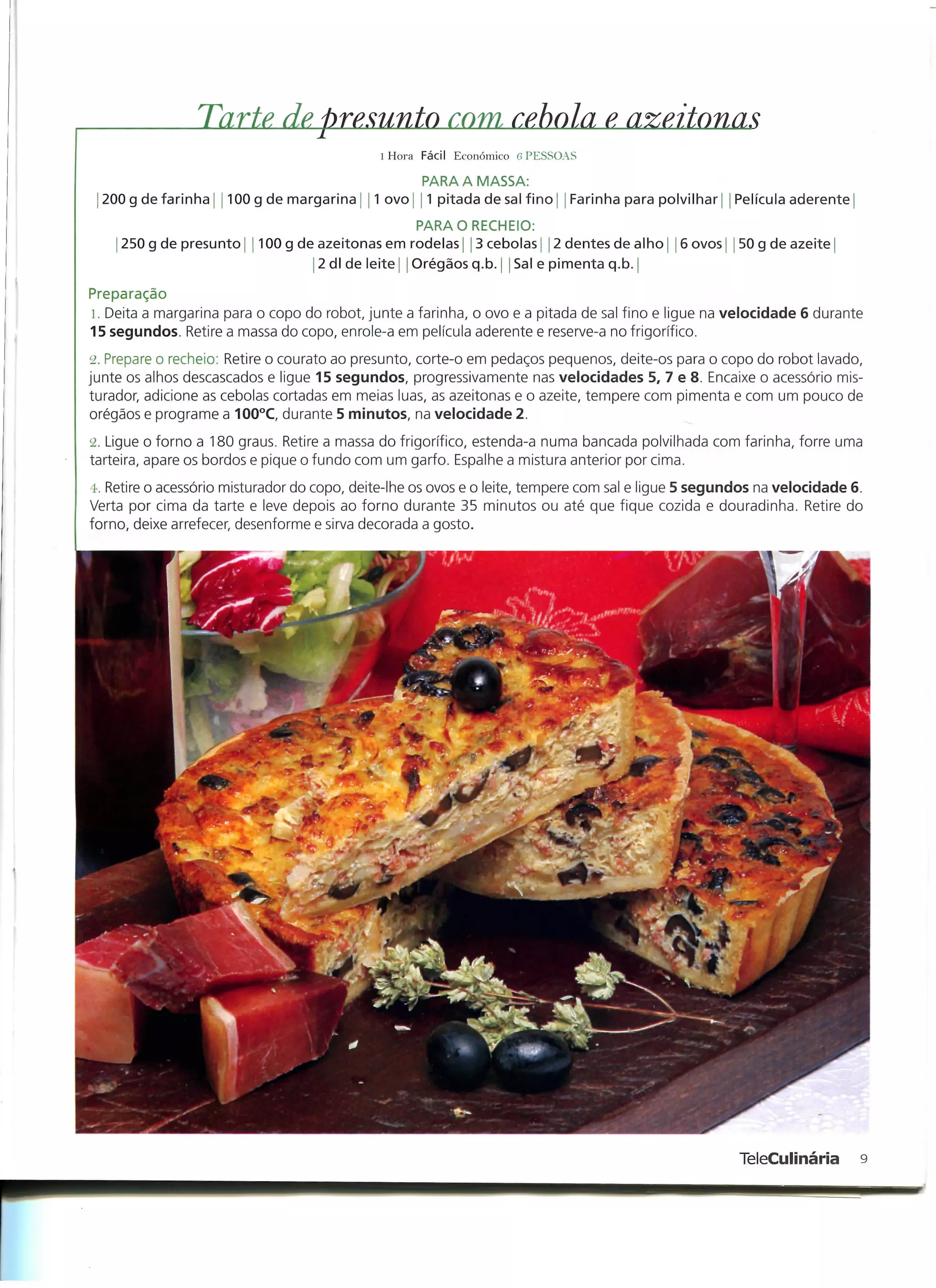 Tarte de, presunto com, rebola e, azeitonas
                                             l Hora Fácil Económico G PESSOAS

                                                    PARA A MASSA:
 l 200 g de farinha   100 g de margarina    1 ovo j 11 pitada de sal fino j j Farinha para polvilhar   Película aderente)
                                                   PARA O RECHEIO:
    j 250 g de presunto   100 g de azeitonas em rodelas] 3 cebolas j j 2 dentes de alho      6 ovos j J 50 g de azeite j
                                   2 dl de leite Orégãos q.b. | | Sal e pimenta q.b. |

Preparação
1. Deita a margarina para o copo do robot, junte a farinha, o ovo e a pitada de sal fino e ligue na velocidade 6 durante
15 segundos. Retire a massa do copo, enrole-a em película aderente e reserve-a no frigorífico.
2. Prepare o recheio: Retire o courato ao presunto, corte-o em pedaços pequenos, deite-os para o copo do robot lavado,
junte os alhos descascados e ligue 15 segundos, progressivamente nas velocidades 5, 7 e 8. Encaixe o acessório mis-
turador, adicione as cebolas cortadas em meias luas, as azeitonas e o azeite, tempere com pimenta e com um pouco de
orégãos e programe a 100°C, durante 5 minutos, na velocidade 2.
2. Ligue o forno a 180 graus. Retire a massa do frigorífico, estenda-a numa bancada polvilhada com farinha, forre uma
tarteira, apare os bordos e pique o fundo com um garfo. Espalhe a mistura anterior por cima.
4. Retire o acessório misturador do copo, deite-lhe os ovos e o leite, tempere com sal e ligue 5 segundos na velocidade 6.
Verta por cima da tarte e leve depois ao forno durante 35 minutos ou até que fique cozida e douradinha. Retire do
forno, deixe arrefecer, desenforme e sirva decorada a gosto.




                                                                                                       TeleCulinária        9
 