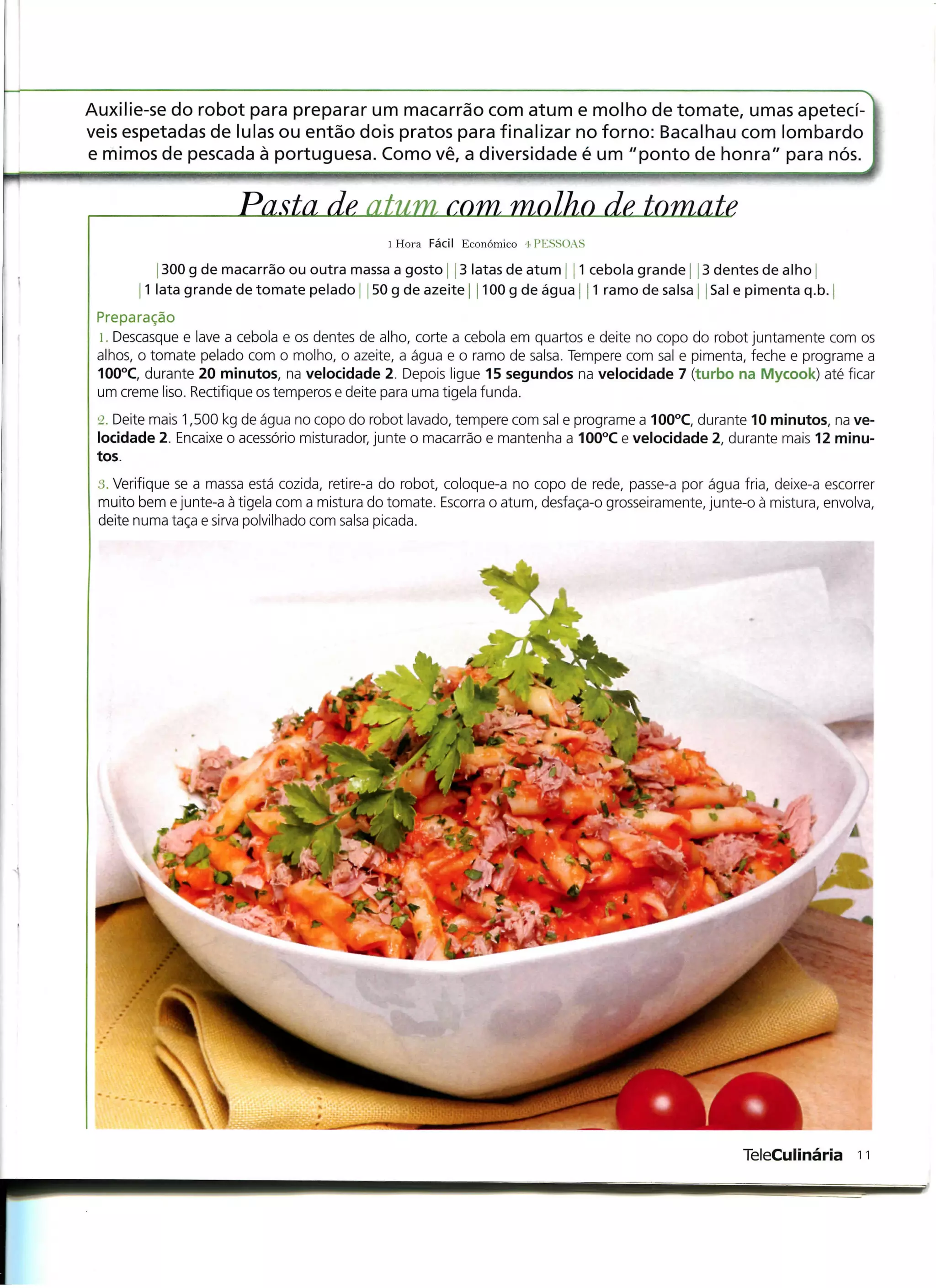 Auxilie-se do robot para preparar um macarrão com atum e molho de tomate, umas apetecí-
veis espetadas de lulas ou então dois pratos para finalizar no forno: Bacalhau com lombardo
e mimos de pescada à portuguesa. Como vê, a diversidade é um "ponto de honra" para nós.

                       Pasta de, atum, com, m,olho de tomate
                                              l Hora Fácil Económico l PESSOAS

          : 300 g de macarrão ou outra massa a gosto j 3 latas de atum | j 1 cebola grande 3 dentes de alho
        1 lata grande de tomate pelado 0 g de azeite 1100 g de água 1 ramo de salsa j j Sal e pimenta q.b.
 Preparação
 l. Descasque e lave a cebola e os dentes de alho, corte a cebola em quartos e deite no copo do robot juntamente com os
 alhos, o tomate pelado com o molho, o azeite, a água e o ramo de salsa. Tempere com sal e pimenta, feche e programe a
 100°C, durante 20 minutos, na velocidade 2. Depois ligue 15 segundos na velocidade 7 (turbo na Mycook) até ficar
 um creme liso. Rectifique os temperos e deite para uma tigela funda.
 «2. Deite mais 1,500 kg de água no copo do robot lavado, tempere com sal e programe a 100°C, durante 10 minutos, na ve-
 locidade 2. Encaixe o acessório misturador, junte o macarrão e mantenha a 100°C e velocidade 2, durante mais 12 minu-
 tos.
 3. Verifique se a massa está cozida, retire-a do robot, coloque-a no copo de rede, passe-a por água fria, deixe-a escorrer
 muito bem e junte-a à tigela com a mistura do tomate. Escorra o atum, desfaça-o grosseiramente, junte-o à mistura, envolva,
 deite numa taça e sirva polvilhado com salsa picada.




                                                                                                       TeleCulinária 11
 