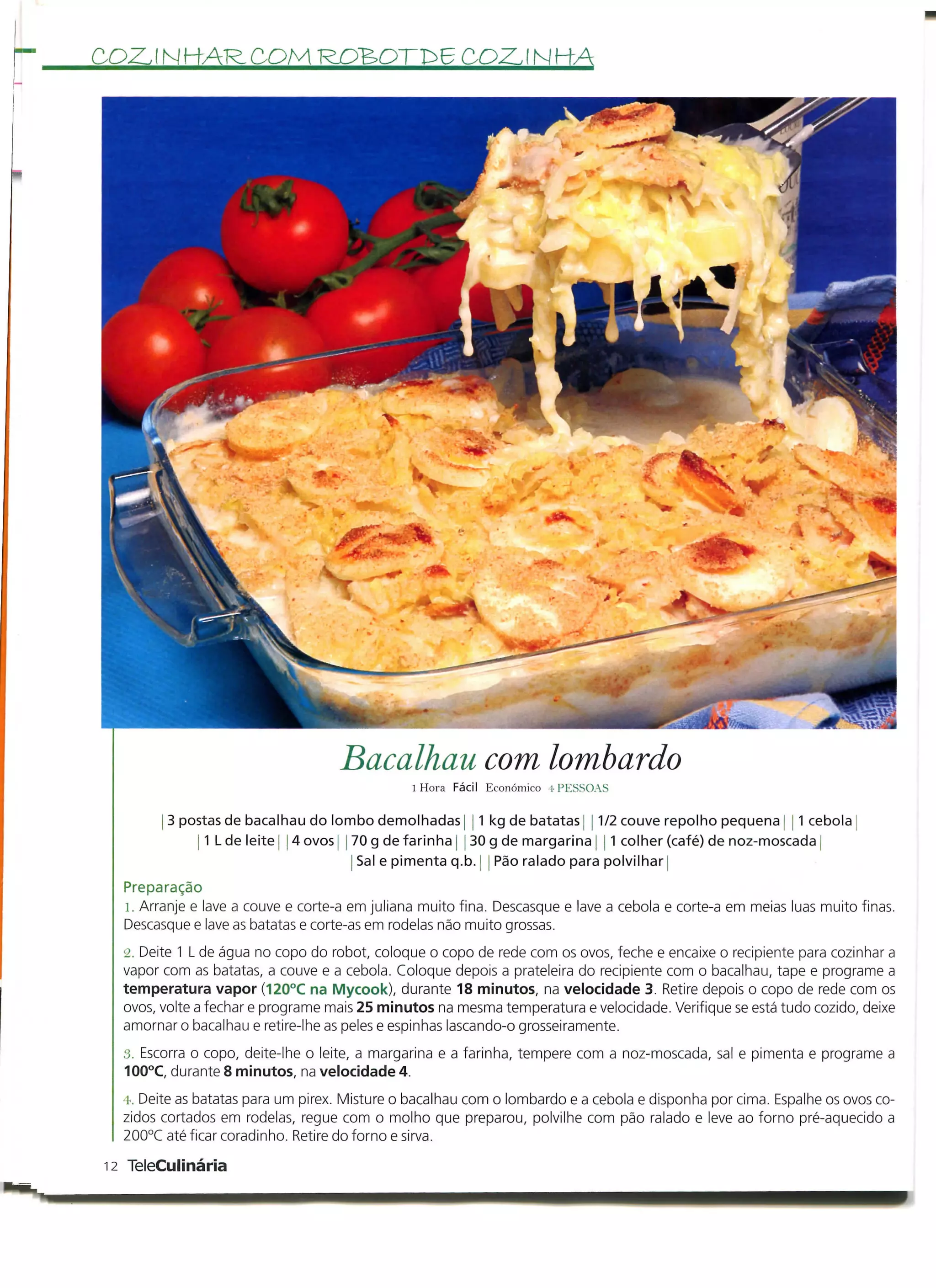 COZ. í N HAR, COM ROBOTD6 COZ. í N HA




                                   Bacalhau com lombardo
                                               l Hora Fácil Económico 4 PESSOAS

        j 3 postas de bacalhau do lombo demolhadas j j 1 kg de batatas 1/2 couve repolho pequena 1 cebola
              j I L d e l e i t e j 4 ovos j 70 g de farinha j 30 g de margarina j 1 colher (café) de noz-moscada
                                              Sal e pimenta q.b. j Pão ralado para polvilhar j
  Preparação
  1. Arranje e lave a couve e corte-a em juliana muito fina. Descasque e lave a cebola e corte-a em meias luas muito finas.
  Descasque e lave as batatas e corte-as em rodelas não muito grossas.
  2. Deite 1 L de água no copo do robot, coloque o copo de rede com os ovos, feche e encaixe o recipiente para cozinhar a
  vapor com as batatas, a couve e a cebola. Coloque depois a prateleira do recipiente com o bacalhau, tape e programe a
  temperatura vapor (120°C na Mycook), durante 18 minutos, na velocidade 3. Retire depois o copo de rede com os
  ovos, volte a fechar e programe mais 25 minutos na mesma temperatura e velocidade. Verifique se está tudo cozido, deixe
  amornar o bacalhau e retire-lhe as peles e espinhas lascando-o grosseiramente.
  3. Escorra o copo, deite-lhe o leite, a margarina e a farinha, tempere com a noz-moscada, sal e pimenta e programe a
  100°C, durante 8 minutos, na velocidade 4.
  4. Deite as batatas para um pirex. Misture o bacalhau com o lombardo e a cebola e disponha por cima. Espalhe os ovos co-
  zidos cortados em rodelas, regue com o molho que preparou, polvilhe com pão ralado e leve ao forno pré-aquecido a
  200°C até ficar coradinho. Retire do forno e sirva.

12 TeleCulinária
 