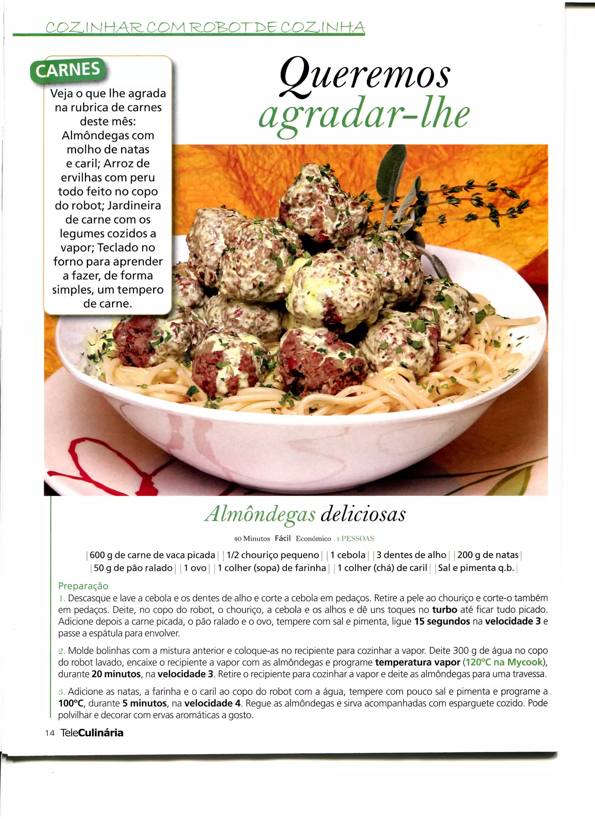 CO2LINH-AR-COM                                           COZJNHA



 Veja o que lhe agrada
                                                    Queremos
  na rubrica de carnes
        deste mês:
    Almôndegas com
                                                   agradar-lhe
     molho de natas
     e caril; Arroz de
   ervilhas com peru
  todo feito no copo
  do robot; Jardineira
    de carne com os
   legumes cozidos a
   vapor; Teclado no
 forno para aprender
    a fazer, de forma
 simples, um tempero
        de carne.




                                     Almôndegas deliciosas
                                             40 Minutos Fácil Económico i PESSOAS

         600 g de carne de vaca picada ! 11/2 chouriço pequeno; j 1 cebola | j 3 dentes de alho i 200 g de natas
          50 g de pão ralado | ] 1 ovo [ ! 1 colher (sopa) de farinha , 1 colher (chá) de caril ! Sal e pimenta q.b.
  Preparação
  i. Descasque e lave a cebola e os dentes de alho e corte a cebola em pedaços. Retire a pele ao chouriço e corte-o também
  em pedaços. Deite, no copo do robot, o chouriço, a cebola e os alhos e dê uns toques no turbo até ficar tudo picado.
  Adicione depois a carne picada, o pão ralado e o ovo, tempere com sal e pimenta, ligue 15 segundos na velocidade 3 e
  passe a espátula para envolver.
  '_>. Molde bolinhas com a mistura anterior e coloque-as no recipiente para cozinhar a vapor. Deite 300 g de água no copo
  do robot lavado, encaixe o recipiente a vapor com as almôndegas e programe temperatura vapor (120°C na Mycook),
  durante 20 minutos, na velocidade 3. Retire o recipiente para cozinhar a vapor e deite as almôndegas para uma travessa.
  ,'í. Adicione as natas, a farinha e o caril ao copo do robot com a água, tempere com pouco sal e pimenta e programe a
  100°C, durante 5 minutos, na velocidade 4. Regue as almôndegas e sirva acompanhadas com esparguete cozido. Pode
  polvilhar e decorar com ervas aromáticas a gosto.
14 TeleCuiinária
 
