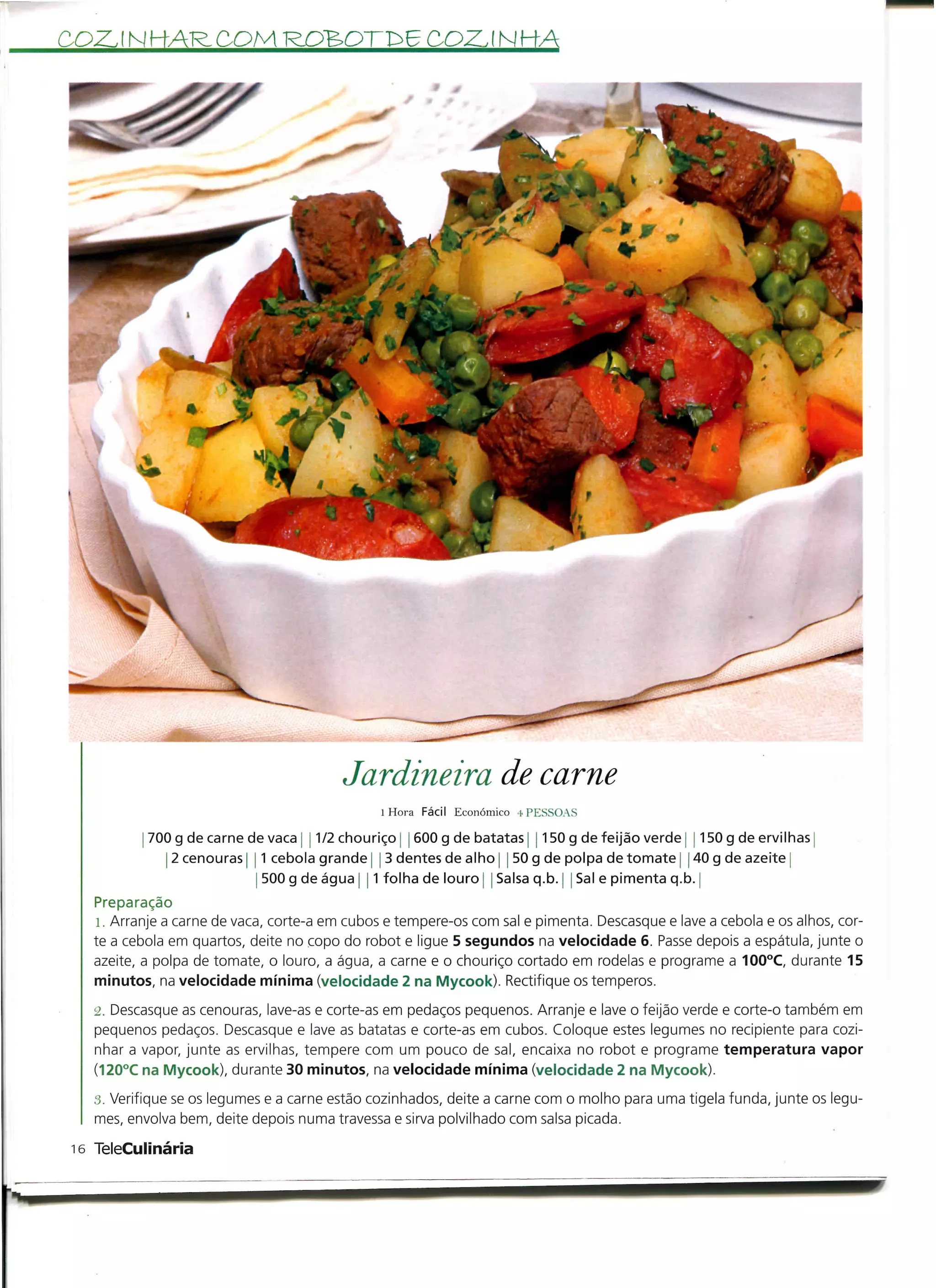 RDBOTfr E COZ. l N KA




                                        Jardineira de carne
                                              l Hora Fácil Económico 4 PP:SSOAS

           700 g de carne de vaca ] 1/2 chouriço j 600 g de batatas 1150 g de feijão verde 150 g de ervilhas
              2 cenouras | 1 cebola grande 3 dentes de alho j 50 g de polpa de tomate 40 g de azeite j
                           j 500 g de água 11 folha de louro j Salsa q.b. | Sal e pimenta q.b. |
  Preparação
   l. Arranje a carne de vaca, corte-a em cubos e tempere-os com sal e pimenta. Descasque e lave a cebola e os alhos, cor-
  te a cebola em quartos, deite no copo do robot e ligue 5 segundos na velocidade 6. Passe depois a espátula, junte o
  azeite, a polpa de tomate, o louro, a água, a carne e o chouriço cortado em rodelas e programe a 100°C, durante 15
  minutos, na velocidade mínima (velocidade 2 na Mycook). Rectifique os temperos.
   á. Descasque as cenouras, lave-as e corte-as em pedaços pequenos. Arranje e lave o feijão verde e corte-o também em
   pequenos pedaços. Descasque e lave as batatas e corte-as em cubos. Coloque estes legumes no recipiente para cozi-
   nhar a vapor, junte as ervilhas, tempere com um pouco de sal, encaixa no robot e programe temperatura vapor
   (120°C na Mycook), durante 30 minutos, na velocidade mínima (velocidade 2 na Mycook).
  3. Verifique se os legumes e a carne estão cozinhados, deite a carne com o molho para uma tigela funda, junte os legu-
  mes, envolva bem, deite depois numa travessa e sirva polvilhado com salsa picada.

16 TeleCulinária
 