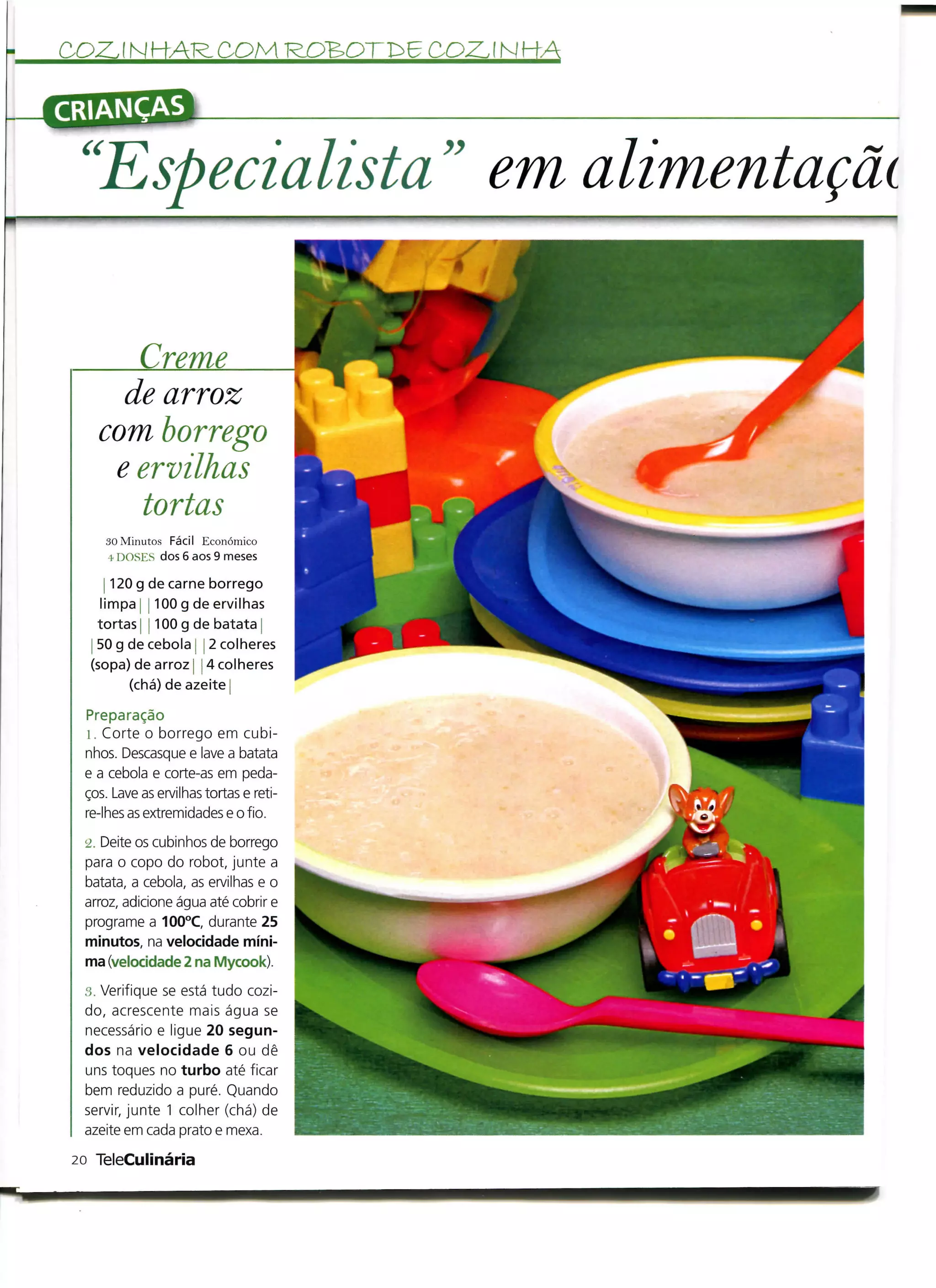 COZINHAR. COM ROB>OTr>6 COVINHA

CRIANÇAS


  "Especialista" em alimentação

           Creme
          de arroz
        com borrego
         e ervilhas
           tortas
        30 Minutos Fácil Económico
        4 DOSES dos 6 aos 9 meses

       j 120 g de carne borrego
      limpa ! 100 g de ervilhas
     tortas 1100 g de batata
   j 50 g de cebola j j 2 colheres
   (sopa) de arroz j 4 colheres
            (chá) de azeite

  Preparação
  l. Corte o borrego em cubi-
  nhos. Descasque e lave a batata
  e a cebola e corte-as em peda-
  ços. Lave as ervilhas tortas e reti-
  re-lhes as extremidades e o fio.
  L2.Deite os cubinhos de borrego
  para o copo do robot, junte a
  batata, a cebola, as ervilhas e o
  arroz, adicione água até cobrir e
  programe a 100°C, durante 25
  minutos, na velocidade míni-
  ma (velocidade 2 na Mycook).
  3. Verifique se está tudo cozi-
  do, acrescente mais água se
  necessário e ligue 20 segun-
  dos na velocidade 6 ou dê
  uns toques no turbo até ficar
  bem reduzido a puré. Quando
  servir, junte 1 colher (chá) de
  azeite em cada prato e mexa.

 20 TeleCulinária
 