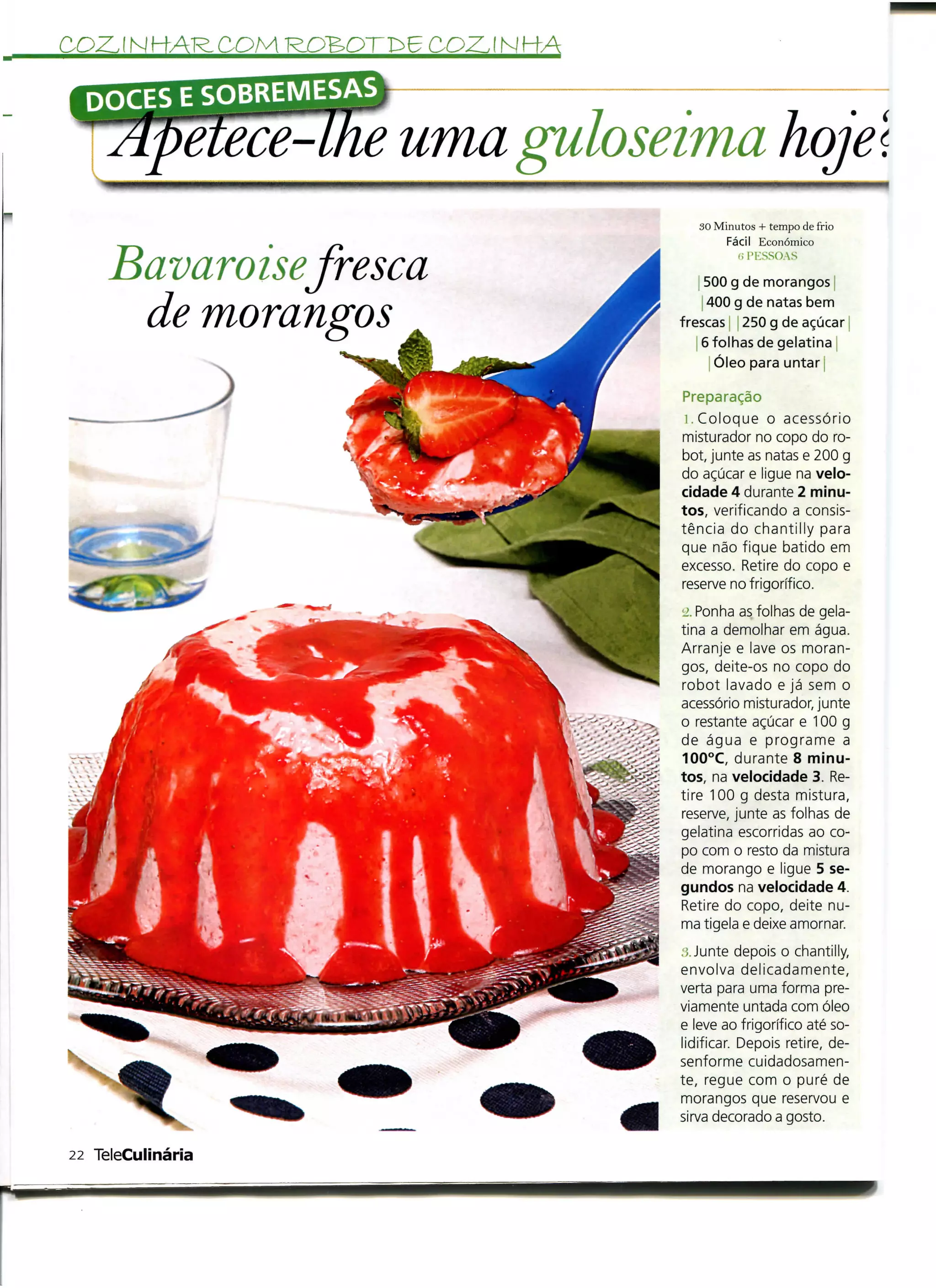 COZJ NHAR.COM          COZ.I NHÃ



                   uma guloseima hoje l
                                   t/
                                      30 Minutos + tempo de frio
                                           Fácil Económico


     Bavaroisefresca                         í! PKSSOAS

                                       500 g de morangos j

      de morangos                       400 g de natas bem
                                   frescas j 250 g de açúcar
                                       6 folhas de gelatina |
                                         Óleo para untar j

                                   Preparação
                                    i. Coloque o acessório
                                   misturador no copo do ro-
                                   bot, junte as natas e 200 g
                                   do açúcar e ligue na velo-
                                   cidade 4 durante 2 minu-
                                   tos, verificando a consis-
                                   tência do chantilly para
                                   que não fique batido em
                                   excesso. Retire do copo e
                                   reserve no frigorífico.
                                   •j. Ponha as folhas de gela-
                                   tina a demolhar em água.
                                   Arranje e lave os moran-
                                   gos, deite-os no copo do
                                   robot lavado e já sem o
                                   acessório misturador, junte
                                   o restante açúcar e 100 g
                                   de água e programe a
                                   100°C, durante 8 minu-
                                   tos, na velocidade 3. Re-
                                   tire 100 g desta mistura,
                                   reserve, junte as folhas de
                                   gelatina escorridas ao co-
                                   po com o resto da mistura
                                   de morango e ligue 5 se-
                                   gundos na velocidade 4.
                                   Retire do copo, deite nu-
                                   ma tigela e deixe amornar.
                                   ;;. Junte depois o chantiily,
                                   envolva delicadamente,
                                   verta para uma forma pre-
                                   viamente untada com óleo
                                   e leve ao frigorífico até so-
                                   lidificar. Depois retire, de-
                                   senforme cuidadosamen-
                                   te, regue com o puré de
                                   morangos que reservou e
                                   sirva decorado a gosto.

22 TeleCulinária
 