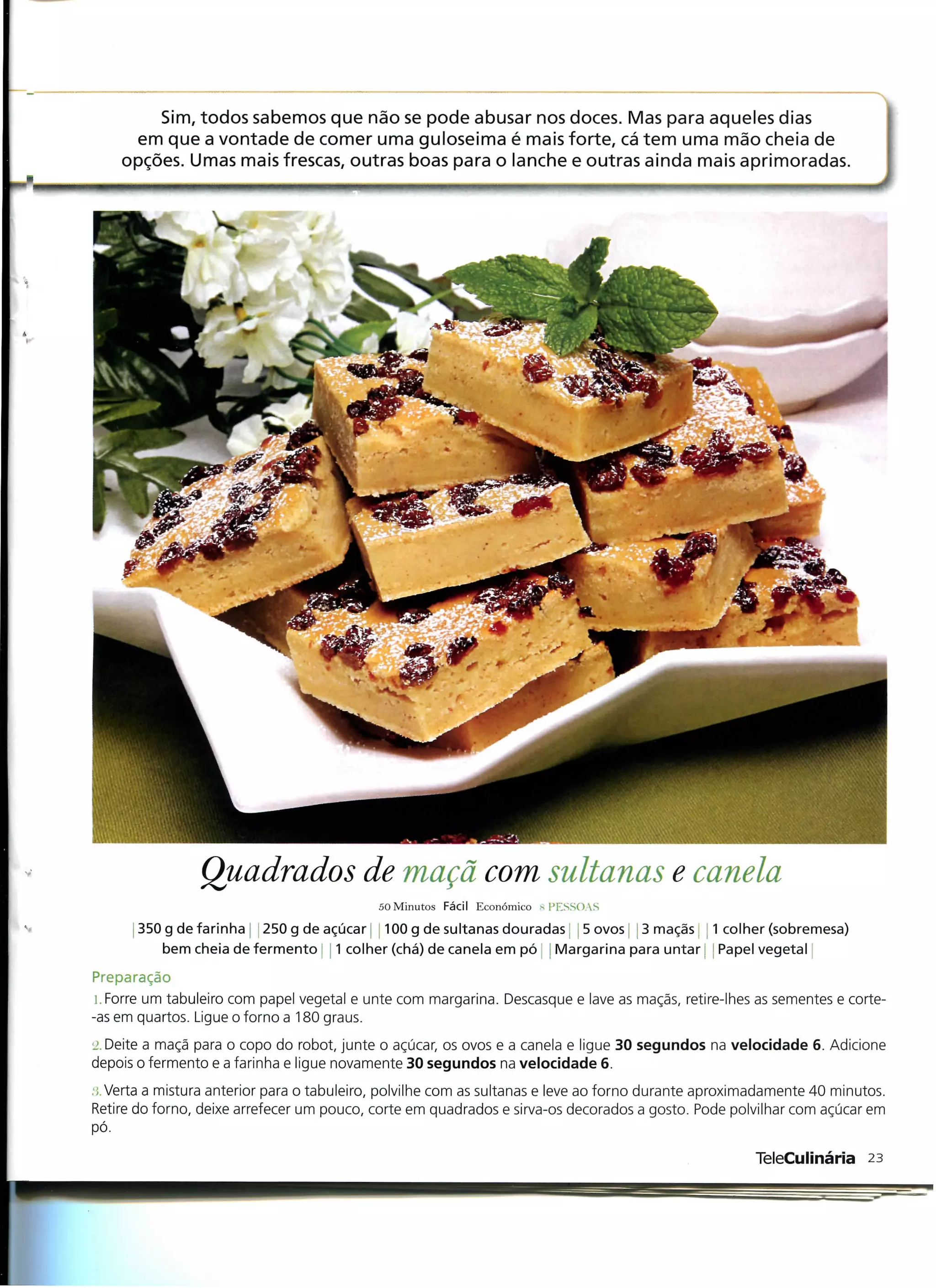Sim, todos sabemos que não se pode abusar nos doces. Mas para aqueles dias
      em que a vontade de comer uma guloseima é mais forte, cá tem uma mão cheia de
    opções. Umas mais frescas, outras boas para o lanche e outras ainda mais aprimoradas.




                Quadrados de maçã com sultanas e canela
                                            50 Minutos Fácil Económico "PESSOAS
       350 g de farinha 250 g de açúcar 100 g de sultanas douradas- j 5 ovos l j 3 maçãs 1 colher (sobremesa)
           bem cheia de fermento | j 1 colher (chá) de canela em pó ! Margarina para untar j Papel vegetal
Preparação
 i. Forre um tabuleiro com papel vegetal e unte com margarina. Descasque e lave as maçãs, retire-lhes as sementes e corte-
-as em quartos. Ligue o forno a 180 graus.
L'. Deite a maçã para o copo do robot, junte o açúcar, os ovos e a canela e ligue 30 segundos na velocidade 6. Adicione
depois o fermento e a farinha e ligue novamente 30 segundos na velocidade 6.
:;. Verta a mistura anterior para o tabuleiro, polvilhe com as sultanas e leve ao forno durante aproximadamente 40 minutos.
Retire do forno, deixe arrefecer um pouco, corte em quadrados e sirva-os decorados a gosto. Pode polvilhar com açúcar em
pó.

                                                                                                      TeleCulinária 23
 