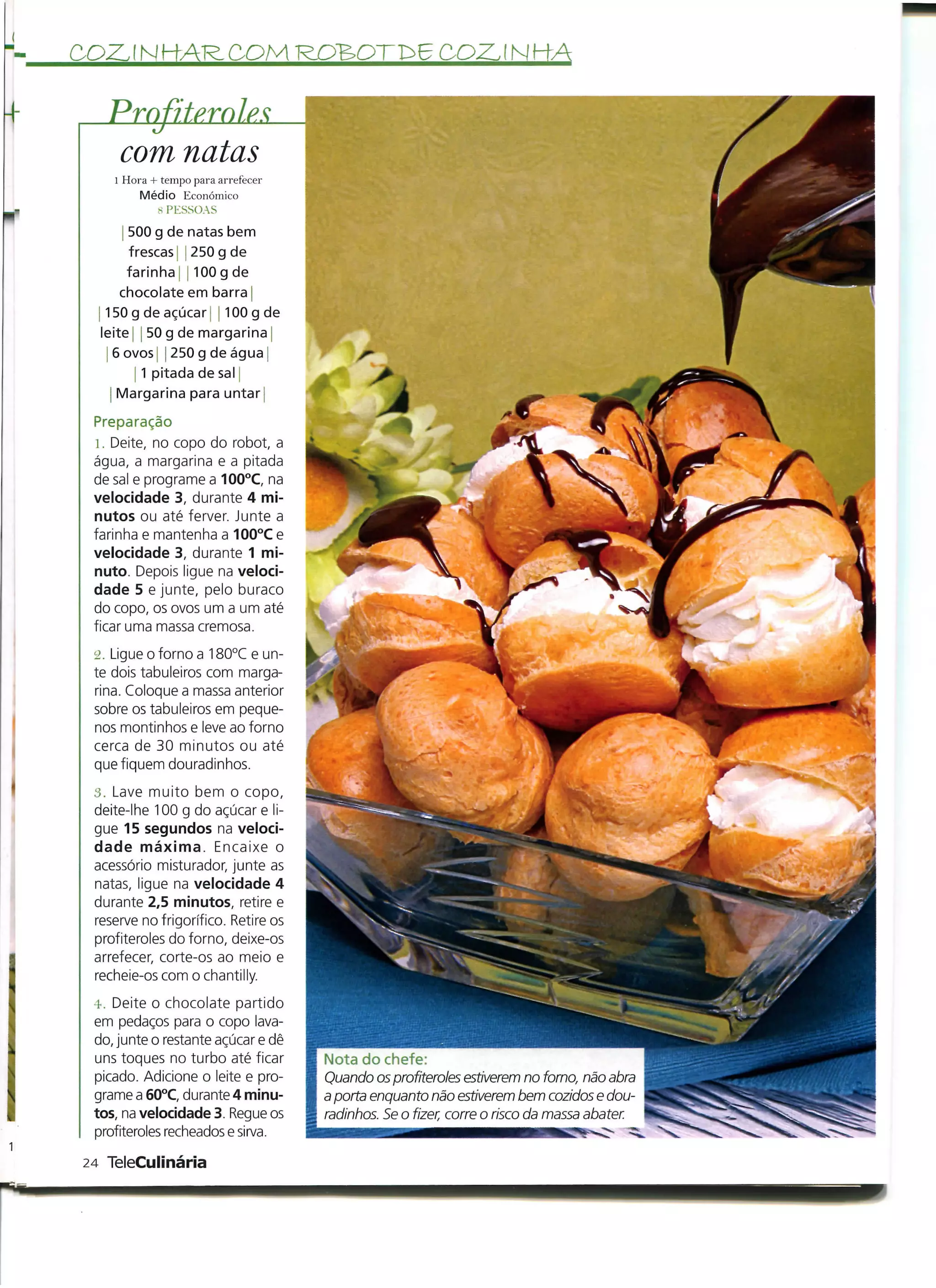 COZJNKARCOMROBOTD6COZ.ÍNHA

   Prnfiterole
    com natas
    l Hora + tempo para arrefecer
         Médio Económico
            S PESSOAS
       500 g de natas bem
        frescas | j 250 g de
       farinha [ j 100 g de
      chocolate em barra |
   150 g de açúcar s 100 g de
  leite 50 g de margarina
   | 6 ovos j | 250 g de água j
           1 pitada de sal
    j Margarina para untar;

 Preparação
  1. Deite, no copo do robot, a
 água, a margarina e a pitada
 de sal e programe a 100°C, na
 velocidade 3, durante 4 mi-
 nutos ou até ferver. Junte a
 farinha e mantenha a 100°C e
 velocidade 3, durante 1 mi-
 nuto. Depois ligue na veloci-
 dade 5 e junte, pelo buraco
 do copo, os ovos um a um até
 ficar uma massa cremosa.

 2. Ligue o forno a 180°C e un-
 te dois tabuleiros com marga-
 rina. Coloque a massa anterior
 sobre os tabuleiros em peque-
 nos montinhos e leve ao forno
 cerca de 30 minutos ou até
 que fiquem douradinhos.

 3. Lave muito bem o copo,
 deite-lhe 100 g do açúcar e li-
 gue 15 segundos na veloci-
 dade máxima. Encaixe o
 acessório misturador, junte as
 natas, ligue na velocidade 4
 durante 2,5 minutos, retire e
 reserve no frigorífico. Retire os
 profiteroles do forno, deixe-os
 arrefecer, corte-os ao meio e
 recheie-os com o chantilly.

 4. Deite o chocolate partido
 em pedaços para o copo lava-
 do, junte o restante açúcar e dê
 uns toques no turbo até ficar       Nota do chefe:
 picado. Adicione o leite e pro-     Quando os profiteroles estiverem no forno, não abra
 grame a 60°C, durante 4 minu-       a porta enquanto não estiverem bem cozidos e dou-
 tos, na velocidade 3. Regue os      radinhos. Se o fizer, corre o risco da massa abater.
 profiteroles recheados e sirva.

24 TeleCulinária
 