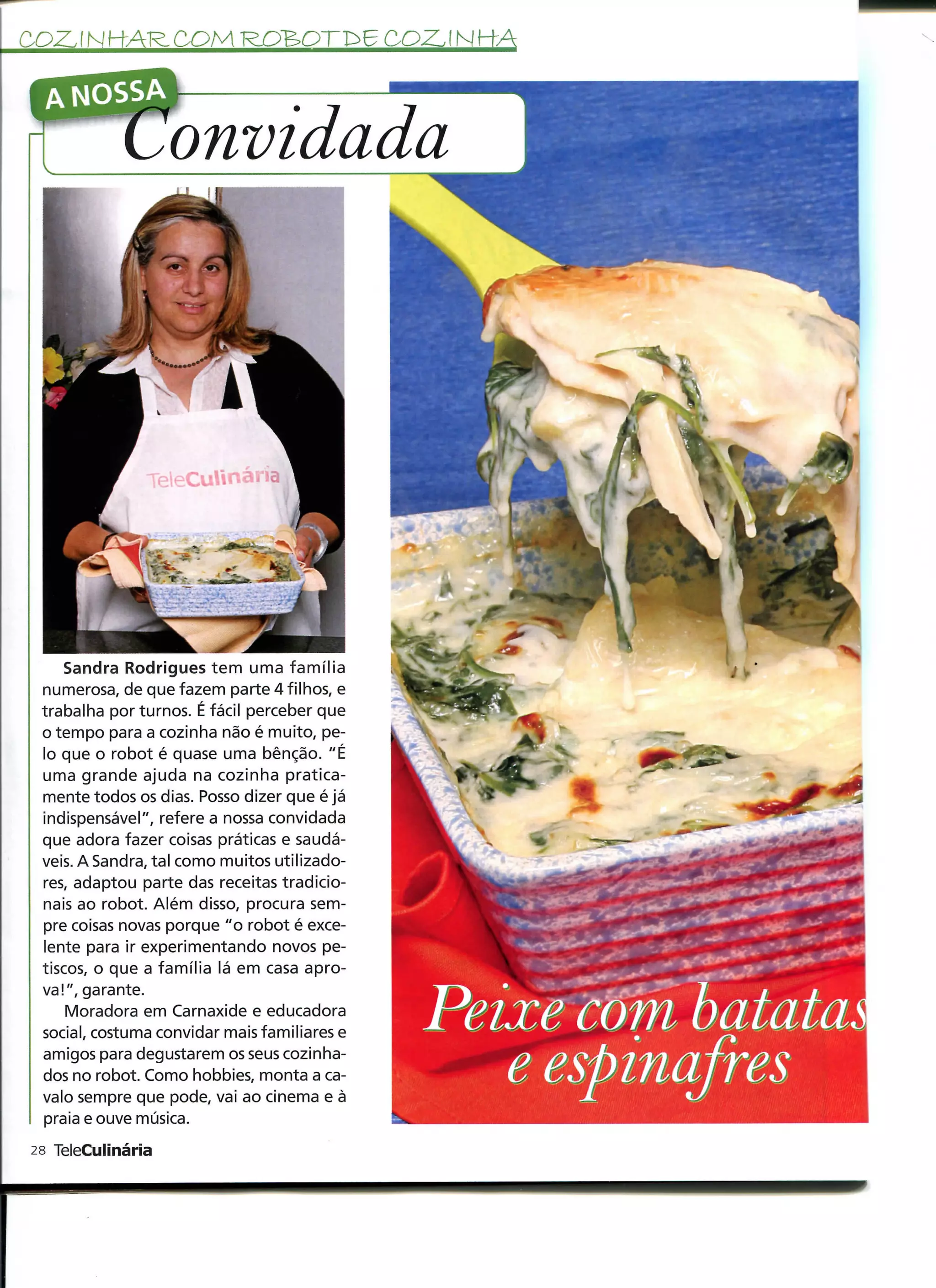 COZ. f N HAR, COM ROBO                        COZ. ! M KA

  A NOSSA

                   onvidada




     Sandra Rodrigues tem uma família
 numerosa, de que fazem parte 4 filhos, e
 trabalha por turnos. É fácil perceber que
 o tempo para a cozinha não é muito, pe-
 lo que o robot é quase uma bênção. "É
 uma grande ajuda na cozinha pratica-
 mente todos os dias. Posso dizer que é já
 indispensável", refere a nossa convidada
 que adora fazer coisas práticas e saudá-
 veis. A Sandra, tal como muitos utilizado-
 res, adaptou parte das receitas tradicio-
 nais ao robot. Além disso, procura sem-
 pre coisas novas porque "o robot é exce-
 lente para ir experimentando novos pe-
 tiscos, o que a família lá em casa apro-
 va!", garante.
     Moradora em Carnaxide e educadora
 social, costuma convidar mais familiares e
 amigos para degustarem os seus cozinha-
 dos no robot. Como hobbies, monta a ca-
 valo sempre que pode, vai ao cinema e à
 praia e ouve música.
28 TeleCulinária
 