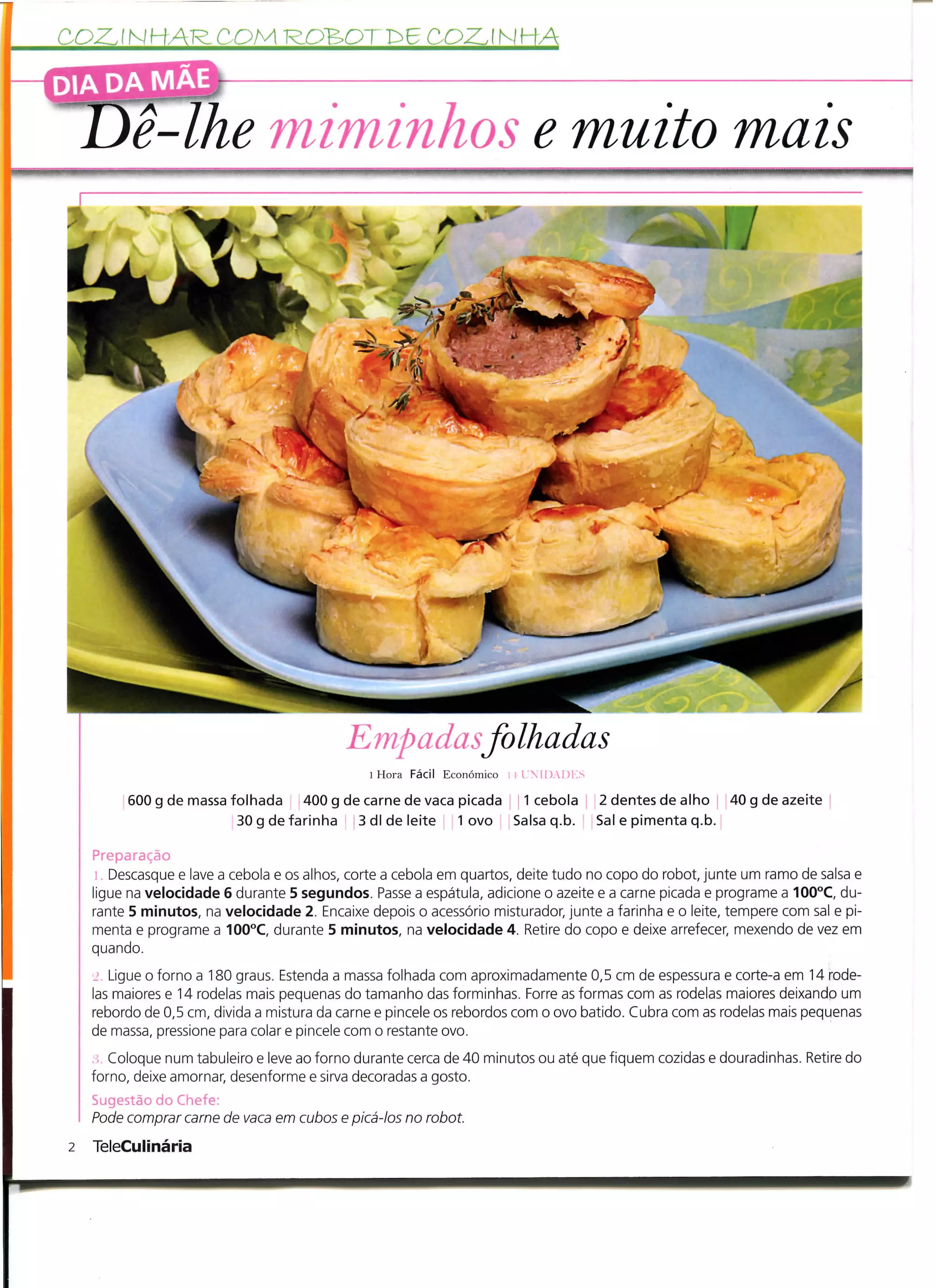 COZ. í N HAR- C OM R.OBOT r>6 COZ.! N HA
DIA DA MAE

         }ê-lhe                miminhos e muito mais




                                           Empadas f olhadas
                                               l Hora Fácil Económico   iil).!)]>

         600 g de massa folhada 400 g de carne de vaca picada 1 cebola                2 dentes de alho 40 g de azeite
                         30 g de farinha 3 dl de leite 1 ovo Salsa q.b.               Sal e pimenta q.b.

    Preparação
       Descasque e lave a cebola e os alhos, corte a cebola em quartos, deite tudo no copo do robot, junte um ramo de salsa e
     igue na velocidade 6 durante 5 segundos. Passe a espátula, adicione o azeite e a carne picada e programe a 100°C, du-
    rante 5 minutos, na velocidade 2. Encaixe depois o acessório misturador, junte a farinha e o leite, tempere com sal e pi-
    menta e programe a 100°C, durante 5 minutos, na velocidade 4. Retire do copo e deixe arrefecer, mexendo de vez em
    quando.
       Ligue o forno a 180 graus. Estenda a massa folhada com aproximadamente 0,5 cm de espessura e corte-a em 14 rode-
    las maiores e 14 rodelas mais pequenas do tamanho das forminhas. Forre as formas com as rodelas maiores deixando um
    rebordo de 0,5 cm, divida a mistura da carne e pincele os rebordos com o ovo batido. Cubra com as rodelas mais pequenas
    de massa, pressione para colar e pincele com o restante ovo.
    ; Coloque num tabuleiro e leve ao forno durante cerca de 40 minutos ou até que fiquem cozidas e douradinhas. Retire do
    forno, deixe amornar, desenforme e sirva decoradas a gosto.
    Sugestão do Chefe:
    Pode comprar carne de vaca em cubos e picá-los no robot
2   TeleCulinária
 