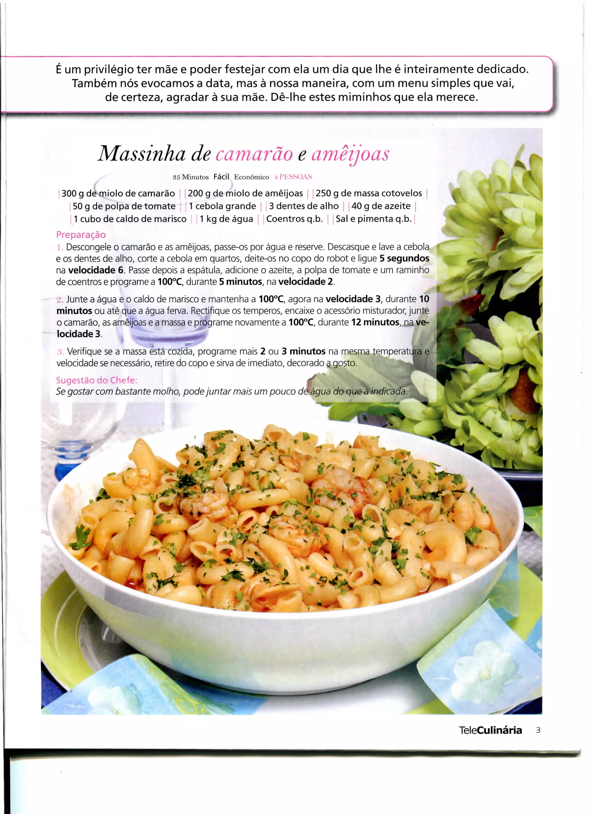 É um privilégio ter mãe e poder festejar com ela um dia que lhe é inteiramente dedicado.
   Também nós evocamos a data, mas à nossa maneira, com um menu simples que vai,
         de certeza, agradar à sua mãe. Dê-lhe estes miminhos que ela merece.




          Massinha de camarão e amêijoas
                             35 Minutos Fácil Económico [ PKSSOAS

 300 g de miolo de camarão 200 g de miolo de amêijoas  250 g de massa cotovelos
   50 g de polpa de tomate 1 cebola grande 3 dentes de alho 40 g de azeite
    1 cubo de caldo de marisco 1 kg de água Coentros q.b. Sal e pimenta q.b.
Preparação
l. Descongele o camarão e as amêijoas, passe-os por água e reserve. Descasque e lave a cebola
e os dentes de alho, corte a cebola em quartos, deite-os no copo do robot e ligue 5 segundos
na velocidade 6. Passe depois a espátula, adicione o azeite, a polpa de tomate e um raminho
de coentros e programe a 100°C, durante 5 minutos, na velocidade 2.
.:. Junte a água e o caldo de marisco e mantenha a 100°C, agora na velocidade 3, durante 10
minutos ou até que a água ferva. Rectifique os temperos, encaixe o acessório misturador, junte
o camarão, as amêijoas e a massa e programe novamente a 100°C, durante 12 minutos, na ve-
locidade 3.         ^BBMBMBB**^"
                       ,
, Verifique se a massa está cozida, programe mais 2 ou 3 minutos na mesma temperatura e
velocidade se necessário, retire do copo e sirva de imediato, decorado g gosto.
Sugestão do Chefe:
Se gostar com bastante molho, pode juntar mais um pouco de água do que a indicada
 