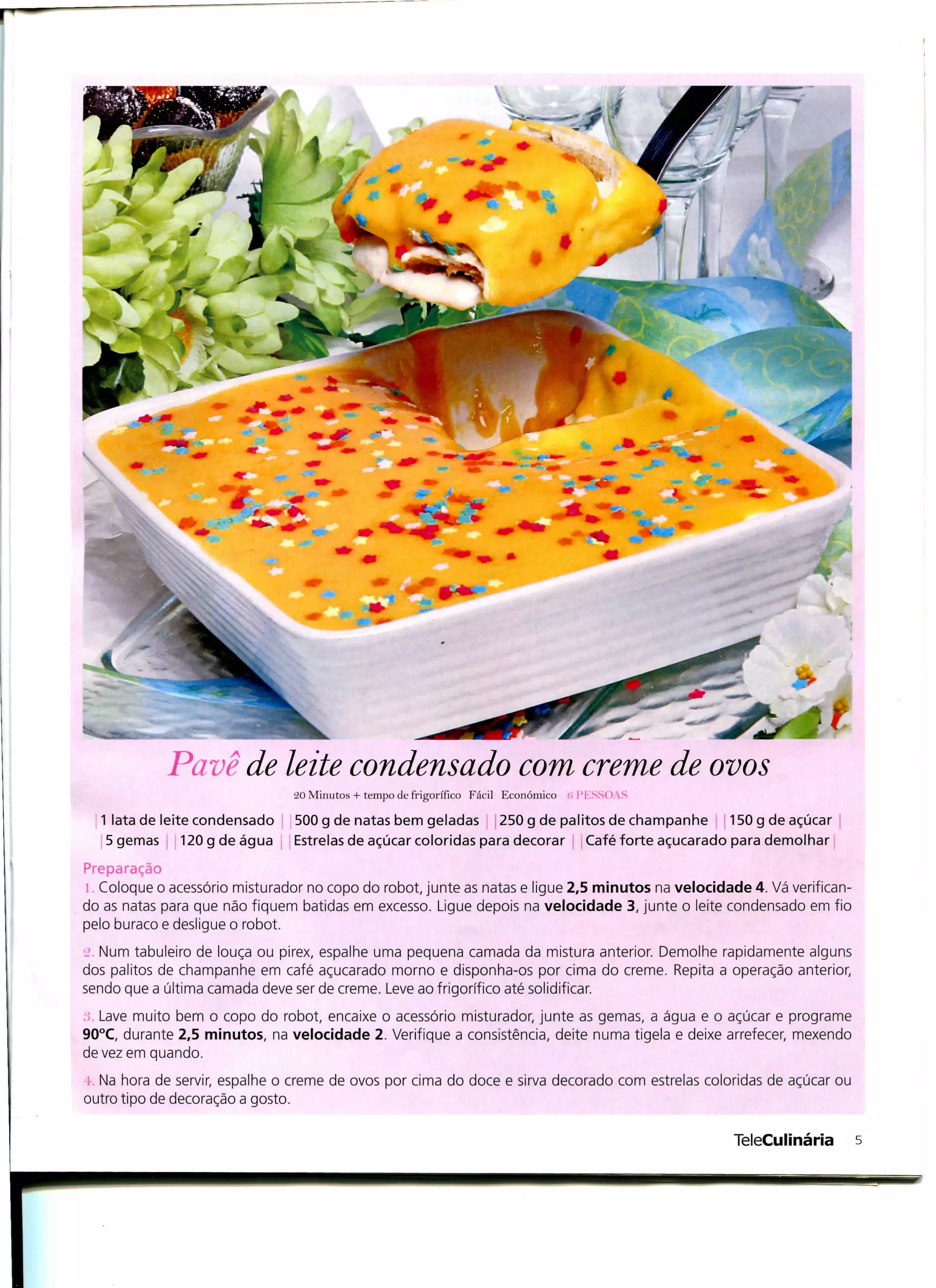Pavê de leite condensado com creme de ovos
                               20 Minutos + tempo de frigorífico Fácil Económico   i'KSS()

  1 lata de leite condensado    500 g de natas bem geladas 250 g de palitos de champanhe 150 g de açúcar
   5 gemas 120gdeágua           Estrelas de açúcar coloridas para decorar Café forte açucarado para demolhar
Preparação
  Coloque o acessório misturador no copo do robot, junte as natas e ligue 2,5 minutos na velocidade 4. Vá verifican-
do as natas para que não fiquem batidas em excesso. Ligue depois na velocidade 3, junte o leite condensado em fio
pelo buraco e desligue o robot.
 . Num tabuleiro de louça ou pirex, espalhe uma pequena camada da mistura anterior. Demolhe rapidamente alguns
dos palitos de champanhe em café açucarado morno e disponha-os por cima do creme. Repita a operação anterior,
sendo que a última camada deve ser de creme. Leve ao frigorifico até solidificar.
 . Lave muito bem o copo do robot, encaixe o acessório misturador, junte as gemas, a água e o açúcar e programe
90°C, durante 2,5 minutos, na velocidade 2. Verifique a consistência, deite numa tigela e deixe arrefecer, mexendo
de vez em quando.
  Na hora de servir, espalhe o creme de ovos por cima do doce e sirva decorado com estrelas coloridas de açúcar ou
outro tipo de decoração a gosto.




r
                                                                                                  TeleCulinária        s
 