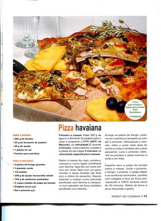 1 nora
                                                                                                  e 20 minutos +
                                                                                                tempo para levedar
                                                                                                       Fácil
                                                                                                    Económico




                                      Pizza havaiana
PARA A MASSA:                         Primeiro a massa: Deite 300 g de         Arranje os peitos de frango, corte-
" 500 g de farinha                    água e o fermento de padeiro para o      -os em cubinhos e tempere-os com
 25 g de fermento de padeiro          copo e programe a 37°C (40°C na          sal e pimenta. Descasque o ana-
                                      Mycook), na velocidade 2, durante        nás, retire a parte mais dura do
• 20 g de azeite
                                      2 minutos. Junte a farinha, o azeite e   centro e corte-o também em cubos
 1 pitada de sal
                                      a pitada de sal e ligue 5 minutos na     pequenos. Lave o pimento, retire-
• Farinha para polvilhar              velocidade especial para massas.         -Ihe as pevides e peles brancas e
                                                                               corte-o em tiras.
PARA O RECHEIO:                       Retire a massa do copo, enrole-a,
• 3 peitos de frango grandes          coloque-a numa tigela polvilhada
                                                                               Espalhe bem a polpa de tomate
                                      com farinha, faça-lhe um corte em
• 1 pimento verde                                                              sobre a massa. Junte o pimento,
                                      cruz por cima, tape com um pano
 1/2 ananás                                                                    o frango, o ananás, o queijo ralado
                                      húmido e deixe levedar até ficar
 250 g de queijo mozzarella ralado    com o dobro do tamanho. Depois           e as azeitonas laminadas, polvilhe
 100 g de azeitonas laminadas         estenda a massa numa bancada             com orégãos e leve ao forno pré-
« 2 copos medida de polpa de tomate   polvilhada com farinha e coloque-        -aquecido a 180°C durante cerca
 Orégãos secos q.b.                   -a num tabuleiro de forno também         de 40 minutos. Retire do forno e
                                      polvilhado com farinha.                  sirva decorada a gosto.
? Sal e pimenta q.b.

                                                                                    ROBOT DE COZINHA "11
 