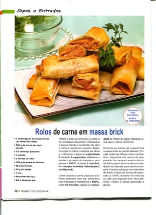 Sopas e




                                                                                            50 minutos
                                                                                               Fácil
                                                                                            Económico




                     Rolos de carne em massa brick
• 3 embalagens de massa brick   Retire a pele ao chouriço e corte-o    dade 2. Retire do copo, coloque nu-
  (30 folhas no total)          em pedaços pequenos. Descasque         ma taça e deixe arrefecer.
• 500 g de carne de vaca        e lave a cebola e os dentes de alho
  picada                        e corte a cebola em quartos. Deite,    Estenda as folhas de massa brick
• 1/2 chouriço pequeno          no copo do robot, a cebola, os alhos   e apare-lhes as partes laterais. Pin-
• 1 cebola                      e o chouriço e ligue na velocidade     cele todas as folhas com o ovo ba-
                                5 durante 5 segundos. Adicione o       tido, disponha um pouco do pre-
• 2 dentes de alho
                                azeite e a polpa de tomate e pro-      parado da carne no centro de ca-
• 100 g de polpa de tomate
                                grame a 100°C, durante 5 minutos,      da folha perto de uma das pontas,
• 50 g de farinha               em rotação invertida (velocidade 2     dobre as laterais para dentro e en-
• 30 g de azeite                na Mycook).                            role. Depois coloque num tabuleiro
• 1 ovo                                                                de forno e leve ao forno pré-aque-
• Noz-moscada q.b.              Junte depois a carne picada e a fa-    cido a 180°C durante 15 minutos
                                rinha, tempere com sal, pimenta e      ou até que fiquem bem douradi-
• Sal e pimenta q.b.
                                noz-moscada e mantenha a 100°C,        nhos. Retire e sirva decorado a
                                mais 15 minutos, agora na veloci-      gosto.

12 « ROBOT DE COZINHA
 